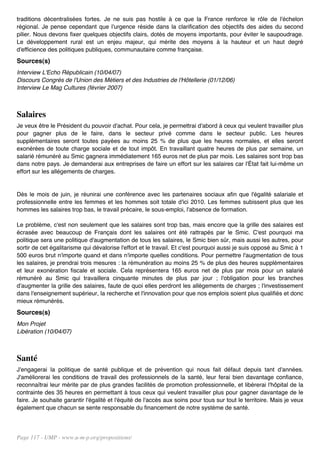 traditions décentralisées fortes. Je ne suis pas hostile à ce que la France renforce le rôle de l'échelon
régional. Je pense cependant que l'urgence réside dans la clarification des objectifs des aides du second
pilier. Nous devons fixer quelques objectifs clairs, dotés de moyens importants, pour éviter le saupoudrage.
Le développement rural est un enjeu majeur, qui mérite des moyens à la hauteur et un haut degré
d'efficience des politiques publiques, communautaire comme française.
Sources(s)
Interview L'Echo Républicain (10/04/07)
Discours Congrès de l'Union des Métiers et des Industries de l'Hôtellerie (01/12/06)
Interview Le Mag Cultures (février 2007)



Salaires
Je veux être le Président du pouvoir d'achat. Pour cela, je permettrai d'abord à ceux qui veulent travailler plus
pour gagner plus de le faire, dans le secteur privé comme dans le secteur public. Les heures
supplémentaires seront toutes payées au moins 25 % de plus que les heures normales, et elles seront
exonérées de toute charge sociale et de tout impôt. En travaillant quatre heures de plus par semaine, un
salarié rémunéré au Smic gagnera immédiatement 165 euros net de plus par mois. Les salaires sont trop bas
dans notre pays. Je demanderai aux entreprises de faire un effort sur les salaires car l'État fait lui-même un
effort sur les allégements de charges.


Dès le mois de juin, je réunirai une conférence avec les partenaires sociaux afin que l'égalité salariale et
professionnelle entre les femmes et les hommes soit totale d'ici 2010. Les femmes subissent plus que les
hommes les salaires trop bas, le travail précaire, le sous-emploi, l'absence de formation.

Le problème, c'est non seulement que les salaires sont trop bas, mais encore que la grille des salaires est
écrasée avec beaucoup de Français dont les salaires ont été rattrapés par le Smic. C'est pourquoi ma
politique sera une politique d'augmentation de tous les salaires, le Smic bien sûr, mais aussi les autres, pour
sortir de cet égalitarisme qui dévalorise l'effort et le travail. Et c'est pourquoi aussi je suis opposé au Smic à 1
500 euros brut n'importe quand et dans n'importe quelles conditions. Pour permettre l'augmentation de tous
les salaires, je prendrai trois mesures : la rémunération au moins 25 % de plus des heures supplémentaires
et leur exonération fiscale et sociale. Cela représentera 165 euros net de plus par mois pour un salarié
rémunéré au Smic qui travaillera cinquante minutes de plus par jour ; l'obligation pour les branches
d'augmenter la grille des salaires, faute de quoi elles perdront les allégements de charges ; l'investissement
dans l'enseignement supérieur, la recherche et l'innovation pour que nos emplois soient plus qualifiés et donc
mieux rémunérés.
Sources(s)
Mon Projet
Libération (10/04/07)



Santé
J'engagerai la politique de santé publique et de prévention qui nous fait défaut depuis tant d'années.
J'améliorerai les conditions de travail des professionnels de la santé, leur ferai bien davantage confiance,
reconnaîtrai leur mérite par de plus grandes facilités de promotion professionnelle, et libérerai l'hôpital de la
contrainte des 35 heures en permettant à tous ceux qui veulent travailler plus pour gagner davantage de le
faire. Je souhaite garantir l'égalité et l'équité de l'accès aux soins pour tous sur tout le territoire. Mais je veux
également que chacun se sente responsable du financement de notre système de santé.




Page 117 - UMP - www.u-m-p.org/propositions/
 
