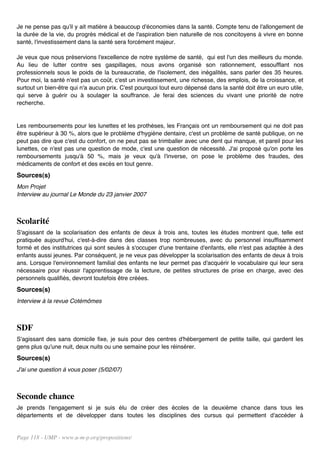 Je ne pense pas qu'il y ait matière à beaucoup d'économies dans la santé. Compte tenu de l'allongement de
la durée de la vie, du progrès médical et de l'aspiration bien naturelle de nos concitoyens à vivre en bonne
santé, l'investissement dans la santé sera forcément majeur.

Je veux que nous préservions l'excellence de notre système de santé, qui est l'un des meilleurs du monde.
Au lieu de lutter contre ses gaspillages, nous avons organisé son rationnement, essoufflant nos
professionnels sous le poids de la bureaucratie, de l'isolement, des inégalités, sans parler des 35 heures.
Pour moi, la santé n'est pas un coût, c'est un investissement, une richesse, des emplois, de la croissance, et
surtout un bien-être qui n'a aucun prix. C'est pourquoi tout euro dépensé dans la santé doit être un euro utile,
qui serve à guérir ou à soulager la souffrance. Je ferai des sciences du vivant une priorité de notre
recherche.


Les remboursements pour les lunettes et les prothèses, les Français ont un remboursement qui ne doit pas
être supérieur à 30 %, alors que le problème d'hygiène dentaire, c'est un problème de santé publique, on ne
peut pas dire que c'est du confort, on ne peut pas se trimballer avec une dent qui manque, et pareil pour les
lunettes, ce n'est pas une question de mode, c'est une question de nécessité. J'ai proposé qu'on porte les
remboursements jusqu'à 50 %, mais je veux qu'à l'inverse, on pose le problème des fraudes, des
médicaments de confort et des excès en tout genre.
Sources(s)
Mon Projet
Interview au journal Le Monde du 23 janvier 2007



Scolarité
S'agissant de la scolarisation des enfants de deux à trois ans, toutes les études montrent que, telle est
pratiquée aujourd'hui, c'est-à-dire dans des classes trop nombreuses, avec du personnel insuffisamment
formé et des institutrices qui sont seules à s'occuper d'une trentaine d'enfants, elle n'est pas adaptée à des
enfants aussi jeunes. Par conséquent, je ne veux pas développer la scolarisation des enfants de deux à trois
ans. Lorsque l'environnement familial des enfants ne leur permet pas d'acquérir le vocabulaire qui leur sera
nécessaire pour réussir l'apprentissage de la lecture, de petites structures de prise en charge, avec des
personnels qualifiés, devront toutefois être créées.
Sources(s)
Interview à la revue Cotémômes



SDF
S'agissant des sans domicile fixe, je suis pour des centres d'hébergement de petite taille, qui gardent les
gens plus qu'une nuit, deux nuits ou une semaine pour les réinsérer.
Sources(s)
J'ai une question à vous poser (5/02/07)



Seconde chance
Je prends l'engagement si je suis élu de créer des écoles de la deuxième chance dans tous les
départements et de développer dans toutes les disciplines des cursus qui permettent d'accéder à


Page 118 - UMP - www.u-m-p.org/propositions/
 