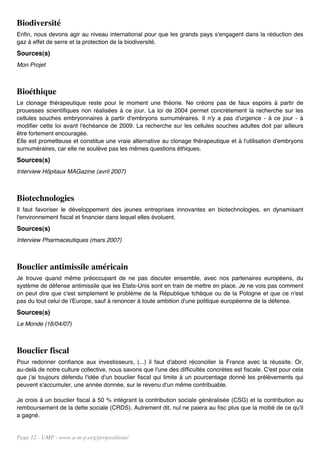 Biodiversité
Enfin, nous devons agir au niveau international pour que les grands pays s'engagent dans la réduction des
gaz à effet de serre et la protection de la biodiversité.
Sources(s)
Mon Projet



Bioéthique
Le clonage thérapeutique reste pour le moment une théorie. Ne créons pas de faux espoirs à partir de
prouesses scientifiques non réalisées à ce jour. La loi de 2004 permet concrètement la recherche sur les
cellules souches embryonnaires à partir d'embryons surnuméraires. Il n'y a pas d'urgence - à ce jour - à
modifier cette loi avant l'échéance de 2009. La recherche sur les cellules souches adultes doit par ailleurs
être fortement encouragée.
Elle est prometteuse et constitue une vraie alternative au clonage thérapeutique et à l'utilisation d'embryons
surnuméraires, car elle ne soulève pas les mêmes questions éthiques.
Sources(s)
Interview Hôpitaux MAGazine (avril 2007)



Biotechnologies
Il faut favoriser le développement des jeunes entreprises innovantes en biotechnologies, en dynamisant
l'environnement fiscal et financier dans lequel elles évoluent.
Sources(s)
Interview Pharmaceutiques (mars 2007)



Bouclier antimissile américain
Je trouve quand même préoccupant de ne pas discuter ensemble, avec nos partenaires européens, du
système de défense antimissile que les Etats-Unis sont en train de mettre en place. Je ne vois pas comment
on peut dire que c'est simplement le problème de la République tchèque ou de la Pologne et que ce n'est
pas du tout celui de l'Europe, sauf à renoncer à toute ambition d'une politique européenne de la défense.
Sources(s)
Le Monde (16/04/07)



Bouclier fiscal
Pour redonner confiance aux investisseurs, (...) il faut d'abord réconcilier la France avec la réussite. Or,
au-delà de notre culture collective, nous savons que l'une des difficultés concrètes est fiscale. C'est pour cela
que j'ai toujours défendu l'idée d'un bouclier fiscal qui limite à un pourcentage donné les prélèvements qui
peuvent s'accumuler, une année donnée, sur le revenu d'un même contribuable.

Je crois à un bouclier fiscal à 50 % intégrant la contribution sociale généralisée (CSG) et la contribution au
remboursement de la dette sociale (CRDS). Autrement dit, nul ne paiera au fisc plus que la moitié de ce qu'il
a gagné.


Page 12 - UMP - www.u-m-p.org/propositions/
 