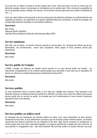 Si je suis élu, je mettrai en place le service civique de 6 mois. Parce qu'il faut une fois au moins que l'on
demande quelque chose à la jeunesse en contrepartie de ce qu'elle reçoit. Elle y trouvera la possibilité de
servir de grandes causes, d'élargir son horizon, de rencontrer d'autres gens que ceux qu'elle a l'habitude de
voir. (...)

Dans son volet militaire et de sécurité, le service civique pourrait utilement contribuer au renforcement de nos
capacités de réaction, via notamment une réserve opérationnelle plus consistante, à même de soulager nos
armées déjà fortement sollicitées sur les théâtres extérieurs.
Sources(s)
Mon Projet
Discours Zénith (18/03/07)
Interview Revue Défense & Sécurité internationale (Mars 2007)



Service minimum
Dès l'été, une loi créera un service minimum garanti en cas de grève. En échange des efforts que je leur
demanderai, nos fonctionnaires seront plus considérés, mieux payés et leurs carrières seront plus
valorisantes.
Sources(s)
Mon Projet



Service public de l'emploi
L'ANPE, l'Unedic, les Maisons de l'emploi seront réunies en un seul service public de l'emploi, qui
interviendra immédiatement et de manière personnalisée pour permettre à tous ceux qui le souhaitent de
trouver ou retrouver un emploi beaucoup plus rapidement qu'aujourd'hui.
Sources(s)
Mon projet



Services publics
Je crois résolument dans le service public, à son rôle pour l'égalité des chances. C'est pourquoi il est
essentiel d'assurer sa présence dans les quartiers en difficulté, en milieu rural, outre-mer. Mais je veux que le
service public soit au service du public. Je souhaite que son fonctionnement et ses horaires d'ouverture
répondent mieux à vos attentes.
Sources(s)
Mon projet



Services publics en milieu rural
Je n'accepte pas les fermetures de services publics en milieu rural, sans concertation et sans préavis.
Comprenons-nous bien, je suis absolument convaincu que les services publics doivent évoluer, en fonction
notamment des besoins exprimés par les habitants et les élus. Mais fermer purement et simplement un
service public dans une zone rurale déjà fragilisée, m'a toujours semblé être le degré zéro de la réforme. Je
veux prendre un engagement clair : que toute évolution des services publics ne puisse intervenir que pour


Page 120 - UMP - www.u-m-p.org/propositions/
 