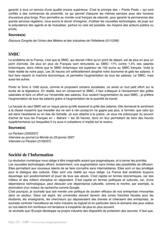 garantir à tous un service d'une qualité encore supérieure. C'est le principe des « Points Poste » qui sont
confiés à des commerces de proximité, ce qui permet d'assurer les mêmes services avec des horaires
d'ouverture plus longs. Pour permettre au monde rural français de rebondir, pour garantir la permanence des
grands services régaliens, nous avons le devoir d'imaginer, d'utiliser les nouvelles technologies, de jouer sur
la polyvalence des agents et de mutualiser, partout où cela est possible, les moyens des acteurs publics ou
privés.
Sources(s)
Discours Congrès de l'Union des Métiers et des Industries de l'Hôtellerie (01/12/06)



SMIC
Le problème de la France, c'est que la SMIC, qui devrait n'être qu'un point de départ, est de plus en plus un
point d'arrivée. De plus en plus de Français sont rémunérés au SMIC: 17% contre 1,4% des salariés
britanniques, alors même que le SMIC britannique est supérieur de 100 euros au SMIC français. Voilà la
triste réalité de notre pays. Les 35 heures ont artificiellement atrophié notre économie et gelé les salaires. Il
faut faire repartir la machine économique, et permettre l'augmentation de tous les salaires. Le SMIC, mais
aussi les autres.

Porter le Smic à 1500 euros, comme le proposent certains socialistes, ce serait un tout petit effort sur la
durée de la législature. En réalité, tout en conservant le SMIC, il faut s'attaquer à l'écrasement des grilles
salariales et faire un effort sur l'ensemble des salaires. Eux veulent l'augmentation du seul SMIC ; je préfère
l'augmentation de tous les salaires grâce à l'augmentation de la quantité de travail.

La hausse du seul SMIC est un risque parce qu'elle tasserait la grille des salaires. Elle donnerait le sentiment
à la classe moyenne que travailler dur ne sert à rien puisqu'on ne gagne pas plus, à l'arrivée, que celui qui
est dans l'assistanat ou en bas de l'échelle. Je suis attaché à la justice. Je veux me préoccuper du pouvoir
d'achat de tous les Français en « libérant » les 35 heures, donc en leur permettant de faire des heures
supplémentaires sur lesquelles il n'y aura ni cotisations ni impôts sur le revenu.
Sources(s)
Le Parisien (23/03/07)
Interview au journal Le Monde du 23 janvier 2007
Interview Le Parisien (21/02/07)



Société de l'Information
La révolution numérique nous oblige à être imaginatifs autant que pragmatiques, et à cerner les priorités.
Les nouvelles technologies offrent, évidemment, une augmentation sans limites des possibilités de diffusion.
Elles permettent aux nouveaux talents de se faire connaître sans intermédiaires. Elles sont un lieu privilégié
pour le dialogue des cultures. Elles sont une réalité qui nous oblige. La France doit améliorer toujours
davantage son positionnement et jouer de tous ses atouts. C'est capital en termes économiques, car des
milliers et des milliers d'emplois en dépendent. C'est capital en termes politiques et culturels, car, d'une
dépendance technologique, peut découler une dépendance culturelle, comme le montre, par exemple, la
domination d'un moteur de recherche comme Google.
C'est pourquoi, je souhaite que soit menée une politique de soutien efficace de nos entreprises innovantes
dans ce secteur. Dans cet esprit, les universités doivent devenir des zones franches fiscales pour les
étudiants, les enseignants, les chercheurs qui déposeraient des brevets et créeraient des entreprises. Je
souhaite conforter l'excellence de notre industrie du logiciel et en particulier dans le domaine des jeux vidéos
où nos talents fort nombreux ont tendance à s'expatrier de plus en plus souvent.
Je souhaite que l'Europe développe sa propre industrie des dispositifs de protection des oeuvres. Il faut que,


Page 121 - UMP - www.u-m-p.org/propositions/
 