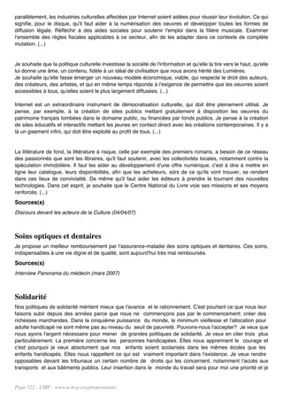 parallèlement, les industries culturelles affectées par Internet soient aidées pour réussir leur évolution. Ce qui
signifie, pour le disque, qu'il faut aider à la numérisation des oeuvres et développer toutes les formes de
diffusion légale. Réfléchir à des aides sociales pour soutenir l'emploi dans la filière musicale. Examiner
l'ensemble des règles fiscales applicables à ce secteur, afin de les adapter dans ce contexte de complète
mutation. (...)


Je souhaite que la politique culturelle investisse la société de l'information et qu'elle la tire vers le haut, qu'elle
lui donne une âme, un contenu, fidèle à un idéal de civilisation que nous avons hérité des Lumières.
Je souhaite qu'elle fasse émerger un nouveau modèle économique, viable, qui respecte le droit des auteurs,
des créateurs, des artistes, et qui en même temps réponde à l'exigence de permettre que les oeuvres soient
accessibles à tous, qu'elles soient le plus largement diffusées. (...)

Internet est un extraordinaire instrument de démocratisation culturelle, qui doit être pleinement utilisé. Je
pense, par exemple, à la création de sites publics mettant gratuitement à disposition les oeuvres du
patrimoine français tombées dans le domaine public, ou financées par fonds publics. Je pense à la création
de sites éducatifs et interactifs mettant les jeunes en contact direct avec les créations contemporaines. Il y a
là un gisement infini, qui doit être exploité au profit de tous. (...)


La littérature de fond, la littérature à risque, celle par exemple des premiers romans, a besoin de ce réseau
des passionnés que sont les libraires, qu'il faut soutenir, avec les collectivités locales, notamment contre la
spéculation immobilière. Il faut les aider au développement d'une offre numérique, c'est à dire à mettre en
ligne leur catalogue, leurs disponibilités, afin que les acheteurs, sûrs de ce qu'ils vont trouver, se rendent
dans ces lieux de convivialité. De même qu'il faut aider les éditeurs à prendre le tournant des nouvelles
technologies. Dans cet esprit, je souhaite que le Centre National du Livre voie ses missions et ses moyens
renforcés. (...)
Sources(s)
Discours devant les acteurs de la Culture (04/04/07)



Soins optiques et dentaires
Je propose un meilleur remboursement par l'assurance-maladie des soins optiques et dentaires. Ces soins,
indispensables à une vie digne et de qualité, sont aujourd'hui très mal remboursés.
Sources(s)
Interview Panorama du médecin (mars 2007)



Solidarité
Nos politiques de solidarité méritent mieux que l'avarice et le rationnement. C'est pourtant ce que nous leur
faisons subir depuis des années parce que nous ne commençons pas par le commencement: créer des
richesses marchandes. Dans la cinquième puissance du monde, le minimum vieillesse et l'allocation pour
adulte handicapé ne sont même pas au niveau du seuil de pauvreté. Pouvons-nous l'accepter? Je veux que
nous ayons l'argent nécessaire pour mener de grandes politiques de solidarité. Je veux en citer trois plus
particulièrement. La première concerne les personnes handicapées. Elles nous apprennent le courage et
c'est pourquoi je veux absolument que nos enfants soient scolarisés dans les mêmes écoles que les
enfants handicapés. Elles nous rappellent ce qui est vraiment important dans l'existence. Je veux rendre
opposables devant les tribunaux un certain nombre de droits qui les concernent, notamment l'accès aux
transports et aux bâtiments publics. Leur insertion dans le monde du travail sera pour moi une priorité et je


Page 122 - UMP - www.u-m-p.org/propositions/
 