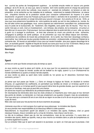 leur ouvrirai les portes de l'enseignement supérieur. Je souhaite ensuite mettre en oeuvre une grande
politique de la fin de vie. Je veux que, dans la manière dont notre société prend en charge les personnes
très âgées et lutte contre leur solitude, nous soyons un exemple de civilisation. Je lancerai un plan de
prévention et de recherche sur les maladies de la vieillesse, notamment la maladie d'Alzheimer. Je créerai
une cinquième branche de la protection sociale pour consacrer suffisamment de moyens à la perte
d'autonomie et garantir à tous les Français qu'ils pourront rester à domicile s'ils le souhaitent. Je veux enfin
que chacun puisse prendre un congé rémunéré pour pouvoir s'occuper d'un proche en fin de vie. Enfin, je
veux que nous préservions l'excellence de notre système de santé, qui est l'un des meilleurs du monde. Au
lieu de lutter contre ses gaspillages, nous avons organisé son rationnement, essoufflant nos professionnels
sous le poids de la bureaucratie, de l'isolement, des inégalités, sans parler des 35 heures. Pour moi, la
santé n'est pas un coût, c'est un investissement, une richesse, des emplois, de la croissance, et surtout un
bien-être qui n'a aucun prix. C'est pourquoi tout euro dépensé dans la santé doit être un euro utile, qui serve
à guérir ou à soulager la souffrance. Je ferai des sciences du vivant une priorité de notre recherche.
J'engagerai la politique de santé publique et de prévention qui nous fait défaut depuis tant d'années.
J'améliorerai les conditions de travail des professionnels de la santé, leur ferai bien davantage confiance,
reconnaîtrai leur mérite par de plus grandes facilités de promotion professionnelle, et libérerai l'hôpital de la
contrainte des 35 heures en permettant à tous ceux qui veulent travailler plus pour gagner davantage de le
faire .Je souhaite garantir l'égalité et l'équité de l'accès aux soins pour tous sur tout le territoire. Mais je veux
également que chacun se sente responsable du financement de notre système de santé.
Sources(s)
Mon Projet



Sport
Je ferai en sorte que l'école consacre plus de temps au sport.

Je veux rendre au sport la place qu'il mérite. Je ne veux que l'on se passionne simplement pour le sport
quand il y a une Coupe du monde, qu'elle soit de football ou de rugby, quand il y a un Championnat du
monde d'athlétisme ou quand un boxeur fait des exploits.
Je veux rendre sa place au sport dans notre société du 1er janvier au 31 décembre. Comment faire,
comment y arriver ?

Je pense que tout passe par l'école. (...) Donc on change la logique de l'école, en doublant le nombre
d'heures, en augmentant les coefficients, en permettant aux familles de choisir un mi-temps sportif et en
démontrant qu'avec un mi-temps sportif on peut quand même faire de grandes études, que non seulement ce
n'est pas un handicap, mais que ça peut être une chance.
On donne les moyens aux fédérations de professionnaliser leur gestion.
On récompense les bénévoles dans tous les clubs amateurs si importants pour notre pays en leur donnant
des points de retraite. Le bénévolat, ce n'est pas simplement une question d'argent, mais de considération.
Pour que celui qui a consacré 20 ans à son club de sa région ne se dise à la fin de sa vie qu'en plus on ne lui
a pas dit merci.
Mais cela vaut aussi pour les jeunes lors de leurs examens de passage.

J'aimerais vous dire un mot à propos d'un sujet qui vous préoccupe : le ministère des Sports.
Je veux prendre mes responsabilités et j'ai beaucoup réfléchi à cette question.
Naturellement, le mouvement sportif est attaché à un ministère des sports. D'ailleurs, c'est un grand
classique français, chacun considère qu'il y a trop de ministres, mais chacun veut le sien...
Le rôle de la politique n'étant pas de nier les contradictions, mais de les surmonter. Il y aura donc un
ministère des sports, dédié aux sportifs, mais je veux inscrire ce ministère dans un pôle de compétences où
j'y mettrai également la santé.
Car je conteste l'idée que le sport soit associé à la jeunesse. Le sport, ce n'est pas que la jeunesse, c'est


Page 123 - UMP - www.u-m-p.org/propositions/
 