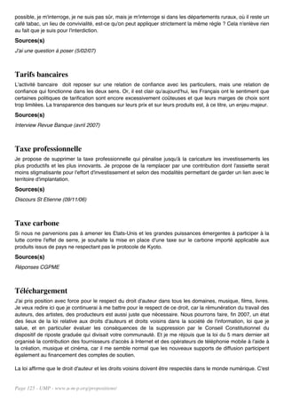 possible, je m'interroge, je ne suis pas sûr, mais je m'interroge si dans les départements ruraux, où il reste un
café tabac, un lieu de convivialité, est-ce qu'on peut appliquer strictement la même règle ? Cela n'enlève rien
au fait que je suis pour l'interdiction.
Sources(s)
J'ai une question à poser (5/02/07)



Tarifs bancaires
L'activité bancaire doit reposer sur une relation de confiance avec les particuliers, mais une relation de
confiance qui fonctionne dans les deux sens. Or, il est clair qu'aujourd'hui, les Français ont le sentiment que
certaines politiques de tarification sont encore excessivement coûteuses et que leurs marges de choix sont
trop limitées. La transparence des banques sur leurs prix et sur leurs produits est, à ce titre, un enjeu majeur.
Sources(s)
Interview Revue Banque (avril 2007)



Taxe professionnelle
Je propose de supprimer la taxe professionnelle qui pénalise jusqu'à la caricature les investissements les
plus productifs et les plus innovants. Je propose de la remplacer par une contribution dont l'assiette serait
moins stigmatisante pour l'effort d'investissement et selon des modalités permettant de garder un lien avec le
territoire d'implantation.
Sources(s)
Discours St Etienne (09/11/06)



Taxe carbone
Si nous ne parvenions pas à amener les Etats-Unis et les grandes puissances émergentes à participer à la
lutte contre l'effet de serre, je souhaite la mise en place d'une taxe sur le carbone importé applicable aux
produits issus de pays ne respectant pas le protocole de Kyoto.
Sources(s)
Réponses CGPME



Téléchargement
J'ai pris position avec force pour le respect du droit d'auteur dans tous les domaines, musique, films, livres.
Je veux redire ici que je continuerai à me battre pour le respect de ce droit, car la rémunération du travail des
auteurs, des artistes, des producteurs est aussi juste que nécessaire. Nous pourrons faire, fin 2007, un état
des lieux de la loi relative aux droits d'auteurs et droits voisins dans la société de l'information, loi que je
salue, et en particulier évaluer les conséquences de la suppression par le Conseil Constitutionnel du
dispositif de riposte graduée qui divisait votre communauté. Et je me réjouis que la loi du 5 mars dernier ait
organisé la contribution des fournisseurs d'accès à Internet et des opérateurs de téléphonie mobile à l'aide à
la création, musique et cinéma, car il me semble normal que les nouveaux supports de diffusion participent
également au financement des comptes de soutien.

La loi affirme que le droit d'auteur et les droits voisins doivent être respectés dans le monde numérique. C'est


Page 125 - UMP - www.u-m-p.org/propositions/
 