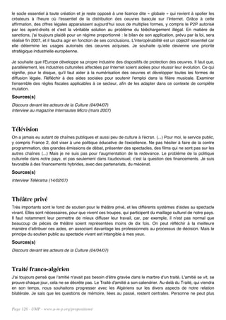 le socle essentiel à toute création et je reste opposé à une licence dite « globale » qui revient à spolier les
créateurs à l'heure où l'essentiel de la distribution des oeuvres bascule sur l'Internet. Grâce à cette
affirmation, des offres légales apparaissent aujourd'hui sous de multiples formes, y compris le P2P autorisé
par les ayant-droits et c'est la véritable solution au problème du téléchargement illégal. En matière de
sanctions, j'ai toujours plaidé pour un régime proportionné : le bilan de son application, prévu par la loi, sera
réalisé fin 2007, et il faudra agir en fonction de ses conclusions. L'interopérabilité est un objectif essentiel car
elle détermine les usages autorisés des oeuvres acquises. Je souhaite qu'elle devienne une priorité
stratégique industrielle européenne.

Je souhaite que l'Europe développe sa propre industrie des dispositifs de protection des oeuvres. Il faut que,
parallèlement, les industries culturelles affectées par Internet soient aidées pour réussir leur évolution. Ce qui
signifie, pour le disque, qu'il faut aider à la numérisation des oeuvres et développer toutes les formes de
diffusion légale. Réfléchir à des aides sociales pour soutenir l'emploi dans la filière musicale. Examiner
l'ensemble des règles fiscales applicables à ce secteur, afin de les adapter dans ce contexte de complète
mutation.
Sources(s)
Discours devant les acteurs de la Culture (04/04/07)
Interview au magazine Internautes Micro (mars 2007)



Télévision
On a jamais eu autant de chaînes publiques et aussi peu de culture à l'écran. (...) Pour moi, le service public,
y compris France 2, doit viser à une politique éducative de l'excellence. Ne pas hésiter à faire de la contre
programmation, des grandes émissions de débat, présenter des spectacles, des films qui ne sont pas sur les
autres chaînes (...) Mais je ne suis pas pour l'augmentation de la redevance. Le problème de la politique
culturelle dans notre pays, et pas seulement dans l'audiovisuel, c'est la question des financements. Je suis
favorable à des financements hybrides, avec des partenariats, du mécénat.
Sources(s)
Interview Télérama (14/02/07)



Théâtre privé
Très importants sont le fond de soutien pour le théâtre privé, et les différents systèmes d'aides au spectacle
vivant. Elles sont nécessaires, pour que vivent ces troupes, qui participent du maillage culturel de notre pays.
Il faut notamment leur permettre de mieux diffuser leur travail, car, par exemple, il n'est pas normal que
beaucoup de pièces de théâtre soient représentées moins de dix fois. On peut réfléchir à la meilleure
manière d'attribuer ces aides, en associant davantage les professionnels au processus de décision. Mais le
principe du soutien public au spectacle vivant est intangible à mes yeux.
Sources(s)
Discours devant les acteurs de la Culture (04/04/07)



Traité franco-algérien
J'ai toujours pensé que l'amitié n'avait pas besoin d'être gravée dans le marbre d'un traité. L'amitié se vit, se
prouve chaque jour, cela ne se décrète pas. Le Traité d'amitié a son calendrier. Au-delà du Traité, qui viendra
en son temps, nous souhaitons progresser avec les Algériens sur les divers aspects de notre relation
bilatérale. Je sais que les questions de mémoire, liées au passé, restent centrales. Personne ne peut plus


Page 126 - UMP - www.u-m-p.org/propositions/
 
