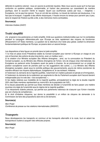 défendre le système colonial : nous en savons la profonde injustice. Mais nous savons aussi qu'il ne faut pas
confondre ce système politique, condamnable, et l'action des personnes qui coexistaient de manière
pacifique, dont le souvenir mérite le respect. Quant aux souffrances subies par tous, « indigènes »
Européens, nul ne peut les ignorer. Tous en ont été les victimes. Le travail de mémoire est douloureux, il ne
faut pas le brusquer, il appelle à des efforts réciproques, II faudra encore du temps pour parvenir peu à peu,
dans le respect de l'histoire qu'elle a été, à des mémoires moins contrastées.
Sources(s)
Interview Arabies (04/07)



Traité simplifié
J'ai proposé à nos partenaires un traité simplifié, limité aux questions institutionnelles que nul n'a contestées
pendant la campagne référendaire,afin que l'Europe se dote rapidement des moyens de fonctionner
efficacement à 27 États membres. La question de la réécriture d'un texte plus global, scellant la dimension
fondamentalement politique de l'Europe, se posera dans un second temps.


Les dispositions à faire figurer en priorité dans le traité simplifié:
1/ la mise en place d'une Présidence stable du Conseil européen pour donner à l'Europe un visage et une
voix et favoriser des actions de plus long terme, avec un meilleur suivi ;
2/ la création d'un Ministre européen des Affaires étrangères ; ainsi, sur la convocation du Président du
Conseil européen, ou du Ministre des Affaires étrangères de l'Union, lors de chaque crise internationale, les
Européens se parleront entre Européens avant de parler à d'autres. Ils se prononceront sur un projet de
position européenne avant de prendre parti sur les suggestions des autres. (...) Le Ministre des Affaires
étrangères européen, placé sous le contrôle politique des gouvernements, pourra de même coordonner de
manière efficace nos moyens diplomatiques, budgétaires et, le cas échéant, militaires.
3/ l'extension du domaine de la majorité qualifiée, notamment en matière judiciaire et pénale et d'immigration,
4/ l'extension du domaine de la codécision qui augmente le rôle du Parlement européen dont l'accord devient
indispensable pour le vote des « lois européennes » ;
5/ les règles relatives aux modalités de la majorité qualifiée, principalement la règle de la double majorité
(55% des Etats membres représentant au moins 65% de la population de l'UE) ;
6/ la clause passerelle qui permet aux Etats membres de décider à l'unanimité de faire passer une matière
soumise à la règle de l'unanimité sous le régime de la majorité qualifiée ;
7/ le mécanisme d'alerte précoce, qui permet aux parlements nationaux de s'assurer que l'Union n'excède
pas son champ de compétences ;
8/ le droit d'initiative citoyenne, qui donne la possibilité à un million de citoyens de demander à la
Commission de faire des propositions dans tel ou tel domaine.
Sources(s)
Mon Projet
Conférence de presse sur les relations internationales (28/02/07)



Transports
Nous développerons les transports en commun et les transports alternatifs à la route, tout en aidant les
transporteurs routiers à acquérir des véhicules propres.
Sources(s)
Mon Projet




Page 127 - UMP - www.u-m-p.org/propositions/
 