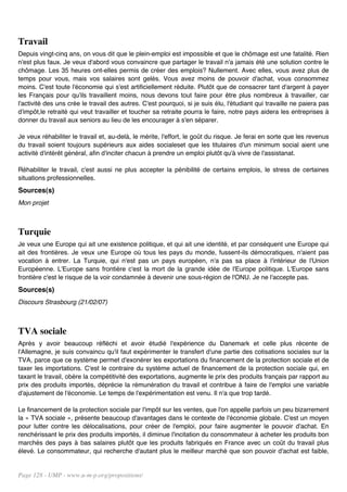 Travail
Depuis vingt-cinq ans, on vous dit que le plein-emploi est impossible et que le chômage est une fatalité. Rien
n'est plus faux. Je veux d'abord vous convaincre que partager le travail n'a jamais été une solution contre le
chômage. Les 35 heures ont-elles permis de créer des emplois? Nullement. Avec elles, vous avez plus de
temps pour vous, mais vos salaires sont gelés. Vous avez moins de pouvoir d'achat, vous consommez
moins. C'est toute l'économie qui s'est artificiellement réduite. Plutôt que de consacrer tant d'argent à payer
les Français pour qu'ils travaillent moins, nous devons tout faire pour être plus nombreux à travailler, car
l'activité des uns crée le travail des autres. C'est pourquoi, si je suis élu, l'étudiant qui travaille ne paiera pas
d'impôt,le retraité qui veut travailler et toucher sa retraite pourra le faire, notre pays aidera les entreprises à
donner du travail aux seniors au lieu de les encourager à s'en séparer.

Je veux réhabiliter le travail et, au-delà, le mérite, l'effort, le goût du risque. Je ferai en sorte que les revenus
du travail soient toujours supérieurs aux aides socialeset que les titulaires d'un minimum social aient une
activité d'intérêt général, afin d'inciter chacun à prendre un emploi plutôt qu'à vivre de l'assistanat.

Réhabiliter le travail, c'est aussi ne plus accepter la pénibilité de certains emplois, le stress de certaines
situations professionnelles.
Sources(s)
Mon projet



Turquie
Je veux une Europe qui ait une existence politique, et qui ait une identité, et par conséquent une Europe qui
ait des frontières. Je veux une Europe où tous les pays du monde, fussent-ils démocratiques, n'aient pas
vocation à entrer. La Turquie, qui n'est pas un pays européen, n'a pas sa place à l'intérieur de l'Union
Européenne. L'Europe sans frontière c'est la mort de la grande idée de l'Europe politique. L'Europe sans
frontière c'est le risque de la voir condamnée à devenir une sous-région de l'ONU. Je ne l'accepte pas.
Sources(s)
Discours Strasbourg (21/02/07)



TVA sociale
Après y avoir beaucoup réfléchi et avoir étudié l'expérience du Danemark et celle plus récente de
l'Allemagne, je suis convaincu qu'il faut expérimenter le transfert d'une partie des cotisations sociales sur la
TVA, parce que ce système permet d'exonérer les exportations du financement de la protection sociale et de
taxer les importations. C'est le contraire du système actuel de financement de la protection sociale qui, en
taxant le travail, obère la compétitivité des exportations, augmente le prix des produits français par rapport au
prix des produits importés, déprécie la rémunération du travail et contribue à faire de l'emploi une variable
d'ajustement de l'économie. Le temps de l'expérimentation est venu. Il n'a que trop tardé.

Le financement de la protection sociale par l'impôt sur les ventes, que l'on appelle parfois un peu bizarrement
la « TVA sociale », présente beaucoup d'avantages dans le contexte de l'économie globale. C'est un moyen
pour lutter contre les délocalisations, pour créer de l'emploi, pour faire augmenter le pouvoir d'achat. En
renchérissant le prix des produits importés, il diminue l'incitation du consommateur à acheter les produits bon
marchés des pays à bas salaires plutôt que les produits fabriqués en France avec un coût du travail plus
élevé. Le consommateur, qui recherche d'autant plus le meilleur marché que son pouvoir d'achat est faible,


Page 128 - UMP - www.u-m-p.org/propositions/
 