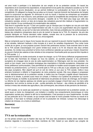 est ainsi incité à participer à la destruction de son emploi et de sa protection sociale. En taxant les
importations et en exonérant les exportations, le basculement d'une partie des cotisations sociales sur la TVA
a le même effet qu'une dévaluation, ce qui permet d'atténuer la surévaluation de l'euro et de doper la
compétitivité. En allégeant la charge fixe qui pèse sur le travail, il permet d'amortir les fluctuations de l'emploi
quand la conjoncture se dégrade. En diminuant le coût du travail, il favorise les entreprises qui emploient
relativement plus de main d'oeuvre, sans pénaliser pour autant la compétitivité des entreprises à forte valeur
ajoutée par rapport à leurs concurrents étrangers. L'assiette de la TVA étant plus large que celle des
cotisations sociales, environ un tiers de la baisse des cotisations pourrait être réalloué à l'augmentation du
pouvoir d'achat. Ce qui contribuerait à la revalorisation des salaires.
Cela fera-t-il augmenter les prix ? C'est une question que je n'évoque pas à la légère car nos prix sont déjà
trop élevés et c'est pour cela que l'expérimentation est utile. Il y aura une augmentation des prix s'agissant
des produits importés, ce qui est l'un des buts recherchés, mais c'est peu probable pour les autres puisque la
baisse des cotisations compensera dans le prix de revient la hausse de la TVA. En moyenne les prix des
produits fabriqués en France devraient rester stables, compte tenu de la pression de la concurrence.
L'expérience allemande est, de ce point de vue, encourageante.

Mais je comprends que le risque d'une hausse des prix qui rognerait le pouvoir d'achat inquiète les salariés
et les retraités, tellement habitués à être trompés et à servir de variables d'ajustement. Pour éviter toute
crainte de ce genre, je vous propose qu'avec l'accord des partenaires sociaux, toute avancée dans le sens
de la TVA sociale s'accompagne d'un grand rendez-vous social à la fin de chacune des deux années
suivantes. Ce rendez-vous prendrait la forme d'une conférence salariale qui aurait pour mission d'examiner
du pouvoir d'achat des salaires et des retraites et de compenser l'éventuelle perte qui pourrait être imputée à
la TVA sociale. [...]
Si l'expérimentation se révèle concluante, le report de charges sur la TVA devra s'effectuer progressivement,
par le biais des franchises de charges sur tous les salaires. Je souhaite proposer à nos partenaires
européens de s'engager dans la voie de cette expérimentation où l'Allemagne vient de nous précéder. Ce
serait un bon moyen, avec la taxation écologique des importations à l'échelle européenne, d'esquisser une
forme préférence communautaire. Cela permettrait de consolider le modèle social européen sans céder à la
tentation du protectionnisme. La France a inventé jadis la TVA qui a été peu à peu adoptée par l'ensemble
des pays européens. Mon objectif est qu'il en soit de même un jour pour la TVA sociale. Celle-ci nous
amènera forcément à réfléchir à l'organisation de notre protection sociale. Elle nous obligera à progresser
vers le décloisonnement de la protection sociale, à mettre tous les Français à égalité devant l'assurance-
maladie et la retraite, à prendre aussi mieux en compte, à l'intérieur d'un système de protection qui couvre
tous les Français, la mobilité, la pluriactivité et l'alternance de périodes de travail, de chômage, de formation.
La réforme de nos régimes spéciaux de retraite que je souhaite engager s'inscrit bien pour moi dans cette
perspective, tout comme la remise en plat - qu'elle permettra de financer - des critères de pénibilité et la
remise à niveau des retraites des agriculteurs, des commerçants, des artisans et des pensions de réversion.

La TVA sociale, ce ne serait pas seulement un nouveau mode de financement de la protection sociale, ce
serait aussi un levier du changement, une incitation à modifier nos comportements économiques et notre
organisation sociale pour relever le défi de la mondialisation. C'est pourquoi je veux l'expérimenter. Au-delà
du cas particulier de la TVA sociale, ce qui compte c'est de taxer le moins possible l'homme au travail et la
production. Il faut taxer la richesse produite et non la production de richesse. Lorsque l'on décourage la
création de richesse, on a moins à redistribuer.
Sources(s)
Extrait "Ensemble"



TVA sur la restauration
Je n'ai jamais compris que la fixation des taux de TVA pour des prestations locales doive relever d'une
directive négociée à l'unanimité des Etats membres de l'UE. Autant je suis attaché aux progrès de


Page 129 - UMP - www.u-m-p.org/propositions/
 