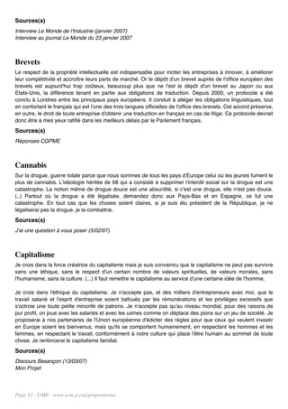 Sources(s)
Interview Le Monde de l'Industrie (janvier 2007)
Interview au journal Le Monde du 23 janvier 2007



Brevets
Le respect de la propriété intellectuelle est indispensable pour inciter les entreprises à innover, à améliorer
leur compétitivité et accroître leurs parts de marché. Or le dépôt d'un brevet auprès de l'office européen des
brevets est aujourd'hui trop coûteux, beaucoup plus que ne l'est le dépôt d'un brevet au Japon ou aux
Etats-Unis, la différence tenant en partie aux obligations de traduction. Depuis 2000, un protocole a été
conclu à Londres entre les principaux pays européens. Il conduit à alléger les obligations linguistiques, tout
en confortant le français qui est l'une des trois langues officielles de l'office des brevets. Cet accord préserve,
en outre, le droit de toute entreprise d'obtenir une traduction en français en cas de litige. Ce protocole devrait
donc être à mes yeux ratifié dans les meilleurs délais par le Parlement français.
Sources(s)
Réponses CGPME



Cannabis
Sur la drogue, guerre totale parce que nous sommes de tous les pays d'Europe celui où les jeunes fument le
plus de cannabis. L'idéologie héritée de 68 qui a consisté à supprimer l'interdit social sur la drogue est une
catastrophe. La notion même de drogue douce est une absurdité, si c'est une drogue, elle n'est pas douce.
(..) Partout où la drogue a été légalisée, demandez donc aux Pays-Bas et en Espagne, ce fut une
catastrophe. En tout cas que les choses soient claires, si je suis élu président de la République, je ne
légaliserai pas la drogue, je la combattrai.
Sources(s)
J'ai une question à vous poser (5/02/07)



Capitalisme
Je crois dans la force créatrice du capitalisme mais je suis convaincu que le capitalisme ne peut pas survivre
sans une éthique, sans le respect d'un certain nombre de valeurs spirituelles, de valeurs morales, sans
l'humanisme, sans la culture. (...) Il faut remettre le capitalisme au service d'une certaine idée de l'homme.

Je crois dans l'éthique du capitalisme. Je n'accepte pas, et des milliers d'entrepreneurs avec moi, que le
travail salarié et l'esprit d'entreprise soient bafoués par les rémunérations et les privilèges excessifs que
s'octroie une toute petite minorité de patrons. Je n'accepte pas qu'au niveau mondial, pour des raisons de
pur profit, on joue avec les salariés et avec les usines comme on déplace des pions sur un jeu de société. Je
proposerai à nos partenaires de l'Union européenne d'édicter des règles pour que ceux qui veulent investir
en Europe soient les bienvenus, mais qu'ils se comportent humainement, en respectant les hommes et les
femmes, en respectant le travail, conformément à notre culture qui place l'être humain au sommet de toute
chose. Je renforcerai le capitalisme familial.
Sources(s)
Discours Besançon (13/03/07)
Mon Projet




Page 13 - UMP - www.u-m-p.org/propositions/
 