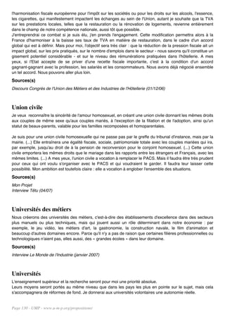 l'harmonisation fiscale européenne pour l'impôt sur les sociétés ou pour les droits sur les alcools, l'essence,
les cigarettes, qui manifestement impactent les échanges au sein de l'Union, autant je souhaite que la TVA
sur les prestations locales, telles que la restauration ou la rénovation de logements, revienne entièrement
dans le champ de notre compétence nationale, aussi tôt que possible.
J'entreprendrai ce combat si je suis élu, j'en prends l'engagement. Cette modification permettra alors à la
France d'harmoniser à la baisse ses taux de TVA en matière de restauration, dans le cadre d'un accord
global qui est à définir. Mais pour moi, l'objectif sera très clair : que la réduction de la pression fiscale ait un
impact global, sur les prix pratiqués, sur le nombre d'emplois dans le secteur - nous savons qu'il constitue un
gisement potentiel considérable - et sur le niveau des rémunérations pratiquées dans l'hôtellerie. A mes
yeux, si l'Etat accepte de se priver d'une recette fiscale importante, c'est à la condition d'un accord
gagnant-gagnant avec la profession, les salariés et les consommateurs. Nous avons déjà négocié ensemble
un tel accord. Nous pouvons aller plus loin.
Sources(s)
Discours Congrès de l'Union des Métiers et des Industries de l'Hôtellerie (01/12/06)



Union civile
Je veux reconnaître la sincérité de l'amour homosexuel, en créant une union civile donnant les mêmes droits
aux couples de même sexe qu'aux couples mariés, à l'exception de la filiation et de l'adoption, ainsi qu'un
statut de beaux-parents, valable pour les familles recomposées et homoparentales.

Je suis pour une union civile homosexuelle qui ne passe pas par le greffe du tribunal d'instance, mais par la
mairie. (...) Elle entraînera une égalité fiscale, sociale, patriomoniale totale avec les couples mariées qui ira,
par exemple, jusqu'au droit de à la pension de reconversion pour le conjoint homosexuel. (...) Cette union
civile emportera les mêmes droits que le mariage dans les rapports entre les étrangers et Français, avec les
mêmes limites. (...) A mes yeux, l'union civile a vocation à remplacer le PACS. Mais il faudra être très prudent
pour ceux qui ont voulu s'organiser avec le PACS et qui voudraient le garder. Il faudra leur laisser cette
possibilité. Mon ambition est toutefois claire : elle a vocation à englober l'ensemble des situations.
Sources(s)
Mon Projet
Interview Têtu (04/07)



Universités des métiers
Nous créerons des universités des métiers, c'est-à-dire des établissements d'excellence dans des secteurs
plus manuels ou plus techniques, mais qui jouent aussi un rôle déterminant dans notre économie : par
exemple, le jeu vidéo, les métiers d'art, la gastronomie, la construction navale, le film d'animation et
beaucoup d'autres domaines encore. Parce qu'il n'y a pas de raison que certaines filières professionnelles ou
technologiques n'aient pas, elles aussi, des « grandes écoles » dans leur domaine.
Sources(s)
Interview Le Monde de l'Industrie (janvier 2007)



Universités
L'enseignement supérieur et la recherche seront pour moi une priorité absolue.
Leurs moyens seront portés au même niveau que dans les pays les plus en pointe sur le sujet, mais cela
s'accompagnera de réformes de fond. Je donnerai aux universités volontaires une autonomie réelle.


Page 130 - UMP - www.u-m-p.org/propositions/
 