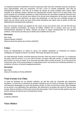 La cinquième puissance industrielle du monde ne peut pas rester avec des universités aussi peu soutenues,
aussi ingouvernables, aussi peu autonomes. S'il doit y avoir un chantier présidentiel, c'est celui de
l'enseignement supérieur, c'est celui de la création de campus de niveau européen dans chaque région
française et de quelques campus nationaux de retentissement mondial. Avant la fin de cette année, nous
aurons proposé aux universités volontaires un statut d'autonomie leur permettant d'organiser librement leurs
filières d'enseignement, de recruter leurs élèves et de recruter leurs enseignants, de les payer comme elles
l'entendent, d'utiliser leur patrimoine, de signer des partenariats. Je veux que nos universités puissent se
battre avec les mêmes armes que leurs concurrentes étrangères pour figurer dans le peloton de tête des
établissements d'enseignements supérieurs.

Dans les nouveaux campus que j'appelle de mes voeux et que nous devons créer, tout doit être fait pour
favoriser l'existence d'orchestres, de troupes de théâtre, d'ateliers film ou écriture, parce que ce sont
d'extraordinaires pépinières de talents. Cessons de porter un regard condescendant sur les pratiques
amateurs. C'est souvent par elles que la création peut s'installer dans les vies !
Sources(s)
Mon Projet
Discours Nantes (15/03/07)
Discours devant les acteurs de la Culture (04/04/07)



Usines
Contre les délocalisations, je mettrai en oeuvre une politique industrielle, en choisissant les secteurs
stratégiques sur lesquels concentrer nos efforts. Notre pays doit garder des usines.

J'ai visité beaucoup d'usines, rencontré beaucoup d'ouvriers. Dans les usines on parle peu. Il y a beaucoup
de pudeur chez les ouvriers. Il y a une culture ouvrière, une façon d'être des ouvriers, un rapport particulier
des ouvriers à la vie et au travail. Je ne veux pas que cette culture ouvrière se perde. Je ne veux pas d'une
France sans usine. Si les usines partaient, le reste partirait aussi. Les services aux entreprises partiraient. Le
marketing, la finance, la recherche appliquée partiraient.
Sources(s)
Mon Projet
Discours Cormeilles-en-Parisis (06/03/07)



Vente d'armes à la Chine
La levée de l'embargo est une décision collective, qui doit être prise par l'ensemble des partenaires
européens. La Chine est un partenaire de première importance pour la France et l'Europe. Nos relations se
sont beaucoup développées au cours des dernières années, et c'est une très bonne chose. Mais l'embargo
sur les armes a une signification bien particulière, liée notamment à la situation des droits de l'homme dans
ce pays. Dans ce domaine, la Chine peut encore faire des progrès. C'est à l'aune de cette question que nous
devons continuer de discuter avec nos partenaires chinois.
Sources(s)
Le Monde (16/04/07)



Vieux Métiers

Page 131 - UMP - www.u-m-p.org/propositions/
 