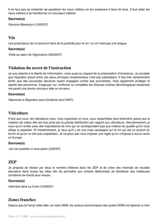 Il ne faut pas se contenter de perpétuer les vieux métiers en les soutenant à bout de bras. Il faut aider les
vieux métiers à se transformer en nouveaux métiers.
Sources(s)
Discours Besançon (13/03/07)



Vin
Les producteurs de vin pourront faire de la publicité pour le vin. Le vin n'est pas une drogue.
Sources(s)
Visite au salon de l'Agriculture (09/03/07)



Violation du secret de l'instruction
Je suis attaché à la liberté de l'information, mais aussi au respect de la présomption d'innocence. Je constate
que l'équilibre actuel entre ces deux principes fondamentaux n'est pas satisfaisant. Il faut très certainement
éviter que des poursuites abusives soient engagées contre des journalistes, mais également protéger la
dignité des personnes. S'appuyer sur, renforcer ou compléter les diverses chartes déontologiques existantes
me paraît une bonne voie pour aller en ce sens.
Sources(s)
Réponses à Reporters sans frontières (avril 2007)



Viticulture
Il faut que vous, les viticulteurs vous, vous organisiez et vous, vous rassembliez plus fortement, parce que la
création de valeur elle est trop prise par la grande distribution par rapport aux viticulteurs. Deuxièmement, je
veux qu'on arrête avec des importations de vins qui ne correspondent pas aux critères de qualité qu'on vous
oblige à respecter. Et troisièmement, je veux qu'il y ait une vraie campagne sur le vin qui est un produit du
terroir et qu'on ne doit pas culpabiliser. Je ne peux pas vous imposer une règle qu'on n'impose à aucun autre
en Europe.
Sources(s)
J'ai une question à vous poser (5/02/07)



ZEP
Je propose de diviser par deux le nombre d'élèves dans les ZEP et de créer des internats de réussite
éducative dans toutes les villes afin de permettre aux enfants défavorisés de bénéficier des meilleures
conditions de travail pour réussir.
Sources(s)
Interview dans La Croix (13/03/07)



Zones franches
Depuis que j'ai lancé cette idée, en mars 2006, les acteurs économiques des quatre DOM ont répondu à mon


Page 132 - UMP - www.u-m-p.org/propositions/
 
