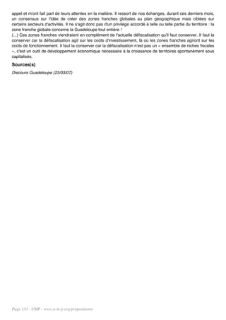 appel et m'ont fait part de leurs attentes en la matière. Il ressort de nos échanges, durant ces derniers mois,
un consensus sur l'idée de créer des zones franches globales au plan géographique mais ciblées sur
certains secteurs d'activités. Il ne s'agit donc pas d'un privilège accordé à telle ou telle partie du territoire : la
zone franche globale concerne la Guadeloupe tout entière !
(...) Ces zones franches viendraient en complément de l'actuelle défiscalisation qu'il faut conserver. Il faut la
conserver car la défiscalisation agit sur les coûts d'investissement, là où les zones franches agiront sur les
coûts de fonctionnement. Il faut la conserver car la défiscalisation n'est pas un « ensemble de niches fiscales
», c'est un outil de développement économique nécessaire à la croissance de territoires spontanément sous
capitalisés.
Sources(s)
Discours Guadeloupe (23/03/07)




Page 133 - UMP - www.u-m-p.org/propositions/
 