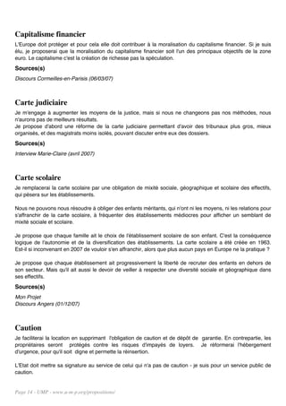 Capitalisme financier
L'Europe doit protéger et pour cela elle doit contribuer à la moralisation du capitalisme financier. Si je suis
élu, je proposerai que la moralisation du capitalisme financier soit l'un des principaux objectifs de la zone
euro. Le capitalisme c'est la création de richesse pas la spéculation.
Sources(s)
Discours Cormeilles-en-Parisis (06/03/07)



Carte judiciaire
Je m'engage à augmenter les moyens de la justice, mais si nous ne changeons pas nos méthodes, nous
n'aurons pas de meilleurs résultats.
Je propose d'abord une réforme de la carte judiciaire permettant d'avoir des tribunaux plus gros, mieux
organisés, et des magistrats moins isolés, pouvant discuter entre eux des dossiers.
Sources(s)
Interview Marie-Claire (avril 2007)



Carte scolaire
Je remplacerai la carte scolaire par une obligation de mixité sociale, géographique et scolaire des effectifs,
qui pèsera sur les établissements.

Nous ne pouvons nous résoudre à obliger des enfants méritants, qui n'ont ni les moyens, ni les relations pour
s'affranchir de la carte scolaire, à fréquenter des établissements médiocres pour afficher un semblant de
mixité sociale et scolaire.

Je propose que chaque famille ait le choix de l'établissement scolaire de son enfant. C'est la conséquence
logique de l'autonomie et de la diversification des établissements. La carte scolaire a été créée en 1963.
Est-il si inconvenant en 2007 de vouloir s'en affranchir, alors que plus aucun pays en Europe ne la pratique ?

Je propose que chaque établissement ait progressivement la liberté de recruter des enfants en dehors de
son secteur. Mais qu'il ait aussi le devoir de veiller à respecter une diversité sociale et géographique dans
ses effectifs.
Sources(s)
Mon Projet
Discours Angers (01/12/07)



Caution
Je faciliterai la location en supprimant l'obligation de caution et de dépôt de garantie. En contrepartie, les
propriétaires seront protégés contre les risques d'impayés de loyers. Je réformerai l'hébergement
d'urgence, pour qu'il soit digne et permette la réinsertion.

L'Etat doit mettre sa signature au service de celui qui n'a pas de caution - je suis pour un service public de
caution.


Page 14 - UMP - www.u-m-p.org/propositions/
 