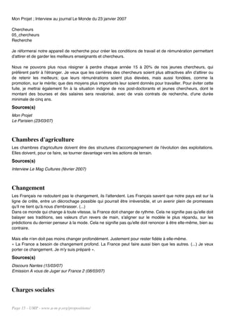 Mon Projet ; Interview au journal Le Monde du 23 janvier 2007

Chercheurs
05_chercheurs
Recherche

Je réformerai notre appareil de recherche pour créer les conditions de travail et de rémunération permettant
d'attirer et de garder les meilleurs enseignants et chercheurs.

Nous ne pouvons plus nous résigner à perdre chaque année 15 à 20% de nos jeunes chercheurs, qui
préfèrent partir à l'étranger. Je veux que les carrières des chercheurs soient plus attractives afin d'attirer ou
de retenir les meilleurs; que leurs rémunérations soient plus élevées, mais aussi fondées, comme la
promotion, sur le mérite; que des moyens plus importants leur soient donnés pour travailler. Pour éviter cette
fuite, je mettrai également fin à la situation indigne de nos post-doctorants et jeunes chercheurs, dont le
montant des bourses et des salaires sera revalorisé, avec de vrais contrats de recherche, d'une durée
minimale de cinq ans.
Sources(s)
Mon Projet
Le Parisien (23/03/07)



Chambres d'agriculture
Les chambres d'agriculture doivent être des structures d'accompagnement de l'évolution des exploitations.
Elles doivent, pour ce faire, se tourner davantage vers les actions de terrain.
Sources(s)
Interview Le Mag Cultures (février 2007)



Changement
Les Français ne redoutent pas le changement, ils l'attendent. Les Français savent que notre pays est sur la
ligne de crête, entre un décrochage possible qui pourrait être irréversible, et un avenir plein de promesses
qu'il ne tient qu'à nous d'embrasser. (...)
Dans ce monde qui change à toute vitesse, la France doit changer de rythme. Cela ne signifie pas qu'elle doit
balayer ses traditions, ses valeurs d'un revers de main, s'aligner sur le modèle le plus répandu, sur les
prédictions du dernier penseur à la mode. Cela ne signifie pas qu'elle doit renoncer à être elle-même, bien au
contraire.

Mais elle n'en doit pas moins changer profondément. Justement pour rester fidèle à elle-même.
« La France a besoin de changement profond. La France peut faire aussi bien que les autres. (...) Je veux
porter ce changement. Je m'y suis préparé ».
Sources(s)
Discours Nantes (15/03/07)
Emission A vous de Juger sur France 2 (08/03/07)



Charges sociales

Page 15 - UMP - www.u-m-p.org/propositions/
 