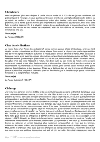 Chercheurs
Nous ne pouvons plus nous résigner à perdre chaque année 15 à 20% de nos jeunes chercheurs, qui
préfèrent partir à l'étranger. Je veux que les carrières des chercheurs soient plus attractives afin d'attirer ou
de retenir les meilleurs; que leurs rémunérations soient plus élevées, mais aussi fondées, comme la
promotion, sur le mérite; que des moyens plus importants leur soient donnés pour travailler. Pour éviter cette
fuite, je mettrai également fin à la situation indigne de nos post-doctorants et jeunes chercheurs, dont le
montant des bourses et des salaires sera revalorisé, avec de vrais contrats de recherche, d'une durée
minimale de cinq ans.
Sources(s)
Le Parisien (23/03/07)



Choc des civilisations
Je refuse l'idée d'un ?choc des civilisations? conçu comme quelque chose d'inéluctable, ainsi que l'ont
dépeint certains universitaires aux Etats-Unis ou ailleurs. Pour autant, je n'ignore pas que le risque est bien
réel de voir les lignes de fractures culturelles et religieuses se creuser à travers le monde. Mais ce danger a
beaucoup moins à voir avec les cultures elles-mêmes, qu'avec l'instrumentalisation qui en est faite. Prenez
l'exemple de cette grande religion qu'est l'Islam. Qui ne voit que, contrairement à ce que l'on entend parfois,
la rupture n'est pas entre l'Occident et l'Islam, mais bien plutôt au sein même de l'Islam: entre un islam
moderne et modéré et cet islam fondamentaliste et obscurantiste, dans lequel si peu de musulmans se
reconnaissent. Pour faire face à la menace du choc des cultures, je ne connais pas de meilleure arme que le
dialogue des civilisations, si cher à Jacques Chirac qui a, d'ailleurs, tant fait pour le promouvoir. Cette action,
je veux la poursuivre, car je crois comme lui que c'est dans le dialogue et dans l'échange que se construisent
le respect et la compréhension mutuelle.
Sources(s)
La Revue du Liban (7-14/04/07)



Chômage
J'ai voulu vous parler en premier de l'État et de nos institutions parce que sans un État fort, dans lequel vous
avez pleinement confiance, nous ne pourrons rien faire. Mais je sais que le chômage et, plus largement, la
précarité du travail, sont votre principale préoccupation. Depuis vingt-cinq ans, on vous dit que le pleinemploi
est impossible et que le chômage est une fatalité. Rien n'est plus faux. Je veux d'abord vous convaincre que
partager le travail n'a jamais été une solution contre le chômage. Les 35 heures ont-elles permis de créer des
emplois? Nullement. Avec elles, vous avez plus de temps pour vous, mais vos salaires sont gelés. Vous avez
moins de pouvoir d'achat, vous consommez moins. C'est toute l'économie qui s'est artificiellement réduite.
Plutôt que de consacrer tant d'argent à payer les Français pour qu'ils travaillent moins,nous devons tout faire
pour être plus nombreux à travailler, car l'activité des uns crée le travail des autres. C'est pourquoi, si je suis
élu, l'étudiant qui travaille ne paiera pas d'impôt,le retraité qui veut travailler et toucher sa retraite pourra le
faire, notre pays aidera les entreprises à donner du travail aux seniors au lieu de les encourager à s'en
séparer. L'ANPE, l'Unedic, les Maisons de l'emploi seront réunies en un seul service public de l'emploi, qui
interviendra immédiatement et de manière personnalisée pour permettre à tous ceux qui le souhaitent de
trouver ou retrouver un emploi beaucoup plus rapidement qu'aujourd'hui. Je veux que les femmes,
notamment les mères isolées, soient spécialement aidées à retrouver des emplois stables à temps complet.
Mais, contre le chômage, il faut aussi que nous changions de politique économique. J'ose même dire: il faut
que nous ayons une politique économique qui agit, et non qui subit. J'investirai massivement dans la


Page 17 - UMP - www.u-m-p.org/propositions/
 