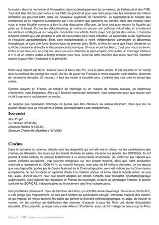formation, dans la recherche et l'innovation, dans le développement du commerce, de l'artisanat et des PME.
Tout doit être fait pour permettre à nos PME de grandir et pour que notre pays crée les centaines de milliers
d'emplois qui peuvent l'être dans les nouveaux segments de l'économie. Je rapprocherai la fiscalité des
entreprises de la moyenne européenne car il est évident que personne ne viendra créer des emplois chez
nous si notre fiscalité continue à être la plus dissuasive d'Europe. Je ferai tout pour réduire la fiscalité qui
pèse sur le travail. Contre les délocalisations, je mettrai en oeuvre une politique industrielle, en choisissant
les secteurs stratégiques sur lesquels concentrer nos efforts. Notre pays doit garder des usines. L'exemple
d'Alstom montre qu'il est possible et utile de nous battre pour notre industrie. Je soutiendrai aussi l'agriculture
et l'industrie agroalimentaire. Elles sont indispensables à notre indépendance alimentaire et désormais
énergétique, et sont une force économique de premier plan. Enfin, je ferai en sorte que l'euro devienne un
outil de croissance, d'emploi et de puissance économique. Si nous avons fait l'euro, c'est pour nous en servir.
Grâce à ces mesures, en cinq ans, nous pouvons atteindre le plein-emploi, c'est-à-dire un chômage inférieur
à 5 % et un emploi stable à temps complet pour tous. C'est de cette manière que nous pourrons vraiment
réduire la pauvreté, l'exclusion et la précarité.


Notre seul objectif est de le ramener sous la barre des 5%, vers le plein emploi. C'est possible si l'on rompt
avec la politique de partage du travail. Au lieu de payer les Français à moins travailler (préretraites, dispense
de recherche d'emploi, 35 heures), il faut les inciter à travailler plus. L'activité des uns crée le travail des
autres.

Comme souvent en France, en matière de chômage ou en matière de minima sociaux, on indemnise
chichement, mais longtemps. Alors qu'il faudrait indemniser fortement, mais brièvement pour que chacun soit
incité à reprendre rapidement un emploi.

Je propose que l'allocation chômage ne puisse pas être inférieure au salaire minimum, mais que nul ne
puisse refuser plus de trois offres d'emploi correspondant à ses compétences.
Sources(s)
Mon Projet
Le Parisien (23/03/07)
Discours Nantes (15/03/07)
Discours Charleville-Mézières (18/12/06)



Cinéma
Dans le domaine du cinéma, décisifs sont les dispositifs qui ont été mis en place, via les contributions des
chaînes de télévision, les taxes sur les tickets d'entrée en salles, l'avance sur recette, les SOFICAS. Ils ont
permis à notre cinéma de résister brillamment à la concurrence américaine. De s'affirmer par rapport aux
autres cinémas européens, trop souvent marginaux sur leur propre marché, alors que notre production
nationale a représenté en 2006 45 % du marché français, avec plus de 84 millions d'entrées. Je me réjouis
que ces dispositifs, portés par le Centre National de la Cinématographie, aient été validés par la Commission
européenne, ce qui consolide un système d'aide à la création unique, et envié dans le monde entier. Je suis
fier, aussi, d'avoir oeuvré pour que soient adoptés les crédits d'impôts pour l'industrie cinématographique
audiovisuelle, avec l'objectif de relocaliser en France les tournages, et donc de développer l'emploi, et d'avoir
conforté les SOFICAS, indispensables au financement des films indépendants.

Des problèmes demeurent. Celui de l'écriture des films, qui doit être aidée davantage. Celui de la distribution,
si l'on songe que fréquemment, un très petit nombre de productions occupe l'immense majorité des écrans,
ce qui impose de mieux soutenir les salles qui portent la diversité cinématographique, et aussi, de trouver le
moyen, via les contrats de distribution des oeuvres, d'assurer à tous les films une durée d'exposition
équitable. C'est possible, puisque cela existe ailleurs ! Problème, aussi, du formatage de beaucoup de films,


Page 18 - UMP - www.u-m-p.org/propositions/
 