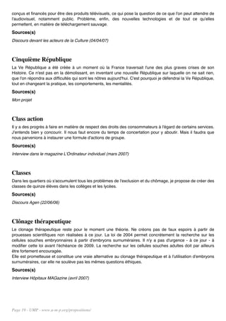 conçus et financés pour être des produits télévisuels, ce qui pose la question de ce que l'on peut attendre de
l'audiovisuel, notamment public. Problème, enfin, des nouvelles technologies et de tout ce qu'elles
permettent, en matière de téléchargement sauvage.
Sources(s)
Discours devant les acteurs de la Culture (04/04/07)



Cinquième République
La Ve République a été créée à un moment où la France traversait l'une des plus graves crises de son
Histoire. Ce n'est pas en la démolissant, en inventant une nouvelle République sur laquelle on ne sait rien,
que l'on répondra aux difficultés qui sont les nôtres aujourd'hui. C'est pourquoi je défendrai la Ve République,
tout en changeant la pratique, les comportements, les mentalités.
Sources(s)
Mon projet



Class action
Il y a des progrès à faire en matière de respect des droits des consommateurs à l'égard de certains services.
J'entends bien y concourir. Il nous faut encore du temps de concertation pour y aboutir. Mais il faudra que
nous parvenions à instaurer une formule d'actions de groupe.
Sources(s)
Interview dans le magazine L'Ordinateur individuel (mars 2007)



Classes
Dans les quartiers où s'accumulent tous les problèmes de l'exclusion et du chômage, je propose de créer des
classes de quinze élèves dans les collèges et les lycées.
Sources(s)
Discours Agen (22/06/06)



Clônage thérapeutique
Le clonage thérapeutique reste pour le moment une théorie. Ne créons pas de faux espoirs à partir de
prouesses scientifiques non réalisées à ce jour. La loi de 2004 permet concrètement la recherche sur les
cellules souches embryonnaires à partir d'embryons surnuméraires. Il n'y a pas d'urgence - à ce jour - à
modifier cette loi avant l'échéance de 2009. La recherche sur les cellules souches adultes doit par ailleurs
être fortement encouragée.
Elle est prometteuse et constitue une vraie alternative au clonage thérapeutique et à l'utilisation d'embryons
surnuméraires, car elle ne soulève pas les mêmes questions éthiques.
Sources(s)
Interview Hôpitaux MAGazine (avril 2007)




Page 19 - UMP - www.u-m-p.org/propositions/
 