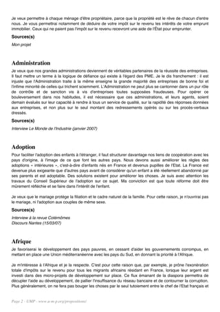 Je veux permettre à chaque ménage d'être propriétaire, parce que la propriété est le rêve de chacun d'entre
nous. Je vous permettrai notamment de déduire de votre impôt sur le revenu les intérêts de votre emprunt
immobilier. Ceux qui ne paient pas l'impôt sur le revenu recevront une aide de l'État pour emprunter.
Sources(s)
Mon projet



Administration
Je veux que nos grandes administrations deviennent de véritables partenaires de la réussite des entreprises.
Il faut mettre un terme à la logique de défiance qui existe à l'égard des PME. Je le dis franchement : il est
injuste que l'Administration traite à la même enseigne la grande majorité des entreprises de bonne foi et
l'infime minorité de celles qui trichent sciemment. L'Administration ne peut plus se cantonner dans un pur rôle
de contrôle et de sanction vis à vis d'entreprises toutes supposées fraudeuses. Pour opérer ce
bouleversement dans nos habitudes, il est nécessaire que ces administrations, et leurs agents, soient
demain évalués sur leur capacité à rendre à tous un service de qualité, sur la rapidité des réponses données
aux entreprises, et non plus sur le seul montant des redressements opérés ou sur les procès-verbaux
dressés.
Sources(s)
Interview Le Monde de l'Industrie (janvier 2007)



Adoption
Pour faciliter l'adoption des enfants à l'étranger, il faut structurer davantage nos liens de coopération avec les
pays d'origine, à l'image de ce que font les autres pays. Nous devons aussi améliorer les règles des
adoptions « intérieures », c'est-à-dire d'enfants nés en France et devenus pupilles de l'Etat. La France est
devenue plus exigeante que d'autres pays avant de considérer qu'un enfant a été réellement abandonné par
ses parents et est adoptable. Des solutions existent pour améliorer les choses. Je suis avec attention les
travaux du Conseil Supérieur de l'adoption sur ce sujet. Ma conviction est que toute réforme doit être
mûrement réfléchie et se faire dans l'intérêt de l'enfant.

Je veux que le mariage protège la filiation et le cadre naturel de la famille. Pour cette raison, je n'ouvrirai pas
le mariage, ni l'adoption aux couples de même sexe.
Sources(s)
Interview à la revue Cotémômes
Discours Nantes (15/03/07)



Afrique
Je favoriserai le développement des pays pauvres, en cessant d'aider les gouvernements corrompus, en
mettant en place une Union méditerranéenne avec les pays du Sud, en donnant la priorité à l'Afrique.

Je m'intéresse à l'Afrique et je la respecte. C'est pour cette raison que, par exemple, je prône l'exonération
totale d'impôts sur le revenu pour tous les migrants africains résidant en France, lorsque leur argent est
investi dans des micro-projets de développement sur place. Ce flux émanant de la diaspora permettra de
décupler l'aide au développement, de pallier l'insuffisance du réseau bancaire et de contourner la corruption.
Plus généralement, on ne fera pas bouger les choses par le seul tutoiement entre le chef de l'Etat français et


Page 2 - UMP - www.u-m-p.org/propositions/
 