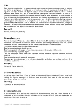 CNIL
Sans protection des libertés, il n'y a pas de liberté. L'univers du numérique ne doit pas perdre en atteintes
aux libertés ce qu'il gagne en intelligence, en innovation, en accès de tous au savoir. Le problème de la
régulation numérique ne sera pas réglé en quelques années tant il doit désormais se penser à l'échelle
mondiale, mais encore faut-il que la France soit en bonne place dans ces réflexions. Je ferai de la
participation française aux débats européens et internationaux un enjeu déterminant et je moderniserai la
CNIL qui est en première ligne de défense des libertés. Ses membres seront auditionnés publiquement par le
Parlement avant d'être désignés, et celui-ci pourra mettre son veto à leur nomination. La Représentation
nationale pourra ainsi s'assurer de la compétence et de la hauteur de vue des personnes désignées. Je
garantirai l'indépendance de la CNIL en la dotant d'un financement plus important et autonome, voté par le
Parlement. J'ouvrirai le débat de l'extension de ses missions et de ses pouvoirs afin de mieux garantir les
libertés numériques et la protection des données personnelles.
Sources(s)
Tribune Journal du net (20/04/07)



Co-développement
Pour se développer, l'Afrique (...) a d'abord besoin de se nourrir. Elle a d'abord besoin de l'autosuffisance
alimentaire. Elle a besoin d'une agriculture vivrière davantage que d'une agriculture spéculative. Elle a besoin
d'éducation, de santé, d'administration, de droit, de sécurité et d'infrastructures essentielles.
Le co-développement, c'est le développement solidaire.
C'est la reconnaissance d'un intérêt commun.
C'est le partage de la technologie, de la connaissance, des compétences, des médicaments.
C'est le libre échange négocié et régulé.
C'est une immigration choisie, c'est-à-dire concertée, décidée ensemble, organisée ensemble, maîtrisée
ensemble.
C'est la compréhension, le respect, la coopération.
Il suppose que le monde accepte de se préoccuper du sort des générations futures et pas seulement de la
rentabilité à court terme.
Sources(s)
Discours St Etienne (09/11/06)



Collectivités locales
Je proposerai aux collectivités locales un contrat de stabilité interne afin qu'elles participent à l'objectif de
maîtrise des finances publiques. En échange, elles seront plus libres dans la mise en oeuvre des
compétences qui leur sont confiées.
Sources(s)
Conférence de presse (02/04/07)



Communautarisme
Si je suis président de la République je combattrai le communautarisme parce que c'est la négation de la
République. Je le combattrai en défendant la promotion d'une culture commune : celle de la France avec son
identité, ses valeurs, ses convictions.




Page 20 - UMP - www.u-m-p.org/propositions/
 