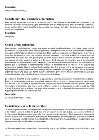 Sources(s)
Discours Zénith (18/03/07)



Compte individuel d'épargne de formation
Pour garantir l'égalité des chances et permettre à chacun de s'adapter aux évolutions de l'économie, nous
créerons un compte individuel d'épargne de formation, afin que chacun puisse, à tout moment de sa carrière,
suivre une formation vraiment qualifiante lui permettant de changer de métier, de secteur ou d'atteindre une
qualification supérieure.
Sources(s)
Mon projet



Conflit israélo-palestinien
Nous devons, impérativement, trouver une issue au conflit israélo-palestinien qui a déjà causé trop de
souffrances. Le rôle de la France c'est de permettre l'émergence d'une solution mutuellement acceptable,
d'une paix juste fondée sur l'établissement de deux Etats viables, démocratiques, indépendants, vivant côte à
côte dans la sécurité et dans des frontières sûres et reconnues. La France et l'Europe doivent aider les
Palestiniens à se doter d'un Etat, parce qu'il y ont droit. Mais en aucun cas nous ne devons transiger avec
nos valeurs et céder devant la violence et la haine. C'est pourquoi, je considère que la communauté
internationale est parfaitement fondée à exiger du gouvernement palestinien qu'il respecte les trois conditions
posées par le Quartette: la reconnaissance d'Israël, le renoncement à la violence et le respect des
engagements passés. Mais je crois qu'il est important d'en finir avec ce mythe qui consiste à croire qu'en
réglant le conflit israélo-palestinien, on aura réglé tous les problèmes de la région. Autant il est nécessaire et
urgent de trouver une issue à ce conflit, autant ce serait une grave erreur de sous-estimer les dangers que
recèlent les autres crises dans la région, à commencer par le Liban.

Le règlement du conflit israélo-palestinien (...) passera par une solution négociée, mutuellement acceptable.
Personne ne saurait perdre de vue cette réalité fondamentale: un peuple occupé ne renoncera jamais, quoi
qu'il endure. C'est pourquoi, il importe d'adopter une position équilibrée envers les deux parties. Jamais je
n'accepterai le terrorisme, que rien ne peut justifier et jamais je ne transigerai avec la sécurité de l'Etat
d'Israël. En même temps, je veux dire à nos amis israéliens que la politique de fait accompli sur le terrain
hypothèque lourdement les chances de paix.
Sources(s)
La Revue du Liban (7-14/04/07)



Conseil supérieur de la magistrature
Je veillerai rigoureusement à l'indépendance de la justice, notamment en lui donnant les moyens nécessaires
à sa mission. Mais la justice ne peut pas être un pouvoir à côté des autres, sans aucun contrôle, ni
contre-pouvoir. Rendue en votre nom, elle doit vous rendre des comptes. C'est pourquoi je veux que le
Conseil supérieur de la magistrature soit composé majoritairement de non-magistrats, que vous puissiez le
saisir si vous vous estimez victimes de la négligence ou de la faute d'un magistrat et que vous participiez aux
jugements des affaires délictuelles les plus graves.


Je demande, pour éviter toute confusion des pouvoirs, que le chef de l'Etat cesse de présider le CSM et que


Page 21 - UMP - www.u-m-p.org/propositions/
 