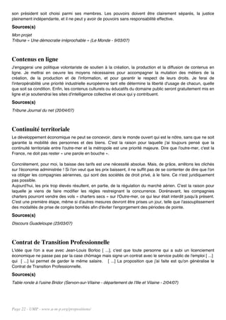 son président soit choisi parmi ses membres. Les pouvoirs doivent être clairement séparés, la justice
pleinement indépendante, et il ne peut y avoir de pouvoirs sans responsabilité effective.
Sources(s)
Mon projet
Tribune « Une démocratie irréprochable » (Le Monde - 9/03/07)



Contenus en ligne
J'engagerai une politique volontariste de soutien à la création, la production et la diffusion de contenus en
ligne. Je mettrai en oeuvre les moyens nécessaires pour accompagner la mutation des métiers de la
création, de la production et de l'information, et pour garantir le respect de leurs droits. Je ferai de
l'interopérabilité une priorité industrielle européenne tant elle détermine la liberté d'usage de chacun, quelle
que soit sa condition. Enfin, les contenus culturels ou éducatifs du domaine public seront gratuitement mis en
ligne et je soutiendrai les sites d'intelligence collective et ceux qui y contribuent.
Sources(s)
Tribune Journal du net (20/04/07)



Continuité territoriale
Le développement économique ne peut se concevoir, dans le monde ouvert qui est le nôtre, sans que ne soit
garantie la mobilité des personnes et des biens. C'est la raison pour laquelle j'ai toujours pensé que la
continuité territoriale entre l'outre-mer et la métropole est une priorité majeure. Dire que l'outre-mer, c'est la
France, ne doit pas rester « une parole en bouche ».

Concrètement, pour moi, la baisse des tarifs est une nécessité absolue. Mais, de grâce, arrêtons les clichés
sur l'économie administrée ! Si l'on veut que les prix baissent, il ne suffit pas de se contenter de dire que l'on
va obliger les compagnies aériennes, qui sont des sociétés de droit privé, à le faire. Ce n'est juridiquement
pas possible.
Aujourd'hui, les prix trop élevés résultent, en partie, de la régulation du marché aérien. C'est la raison pour
laquelle je viens de faire modifier les règles restreignant la concurrence. Dorénavant, les compagnies
charters pourront vendre des vols « charters secs » sur l'Outre-mer, ce qui leur était interdit jusqu'à présent.
C'est une première étape, même si d'autres mesures devront être prises un jour, telle que l'assouplissement
des modalités de prise de congés bonifiés afin d'éviter l'engorgement des périodes de pointe.
Sources(s)
Discours Guadeloupe (23/03/07)



Contrat de Transition Professionnelle
L'idée que l'on a eue avec Jean-Louis Borloo [ ...], c'est que toute personne qui a subi un licenciement
économique ne passe pas par la case chômage mais signe un contrat avec le service public de l'emploi [ ...]
qui [ ...] lui permet de garder le même salaire. [ ...] La proposition que j'ai faite est qu'on généralise le
Contrat de Transition Professionnelle.
Sources(s)
Table ronde à l'usine Bridor (Servon-sur-Vilaine - département de l'Ille et Vilaine - 2/04/07)




Page 22 - UMP - www.u-m-p.org/propositions/
 