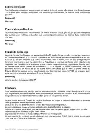 Contrat de travail
Pour les futures embauches, nous créerons un contrat de travail unique, plus souple pour les entreprises
pour qu'elles soient incitées à embaucher, plus sécurisant pour les salariés car il sera à durée indéterminée
pour tous.
Sources(s)
Mon projet



Contrat de travail unique
Pour les futures embauches, nous créerons un contrat de travail unique, plus souple pour les entreprises
pour qu'elles soient incitées à embaucher, plus sécurisant pour les salariés car il sera à durée indéterminée
pour tous.
Sources(s)
Mon projet



Couple de même sexe
Je suis le ministre des Finances qui a garanti par le PACS l'égalité fiscale entre les couples homosexuels et
les couples hétérosexuels. (...) « L'amour homosexuel est aussi sincère que l'amour hétérosexuel et il n'y en
a pas un qui est plus important que l'autre, naturellement. Mais la famille, c'est fait pour protéger et pour
élever des enfants et si je suis élu président de la République, je veux que les choses soient très claires de
ce côté-là, c'est cette idée de la famille que je défendrais en reconnaissant aux homosexuels de notre pays,
les mêmes droits fiscaux, sociaux et patrimoniaux ».(...) J'ai proposé un contrat d'union civile, avec une
cérémonie monsieur en mairie, ce qui est quand même autre chose que le PACS au greffe sinistre du
Tribunal d'Instance, puisque comme vous le savez, peut-être êtes-vous pacsé, le PACS est un papier qu'on
signe pas du tout en mairie, au greffe du Tribunal d'Instance.
Sources(s)
J'ai une question à vous poser (5/02/07)



Créateurs
Nous ne préserverons notre identité, nous ne regagnerons notre prospérité, notre influence dans le monde
qu'à proportion de notre force créatrice. Notre avenir est entre les mains des créateurs. C'est l'investissement
d'aujourd'hui dans la création et dans l'innovation qui fera la prospérité de demain.

Je veux donner à chaque Français les moyens de réaliser ses projets et tout particulièrement à la jeunesse
parce qu'elle porte en elle le monde de demain.
Je vous une propose de construire une société de créateurs et d'entrepreneurs.
Je vous propose que chaque université soit dotée d'un dispositif d'aide à la création.
Je vous propose que les projets à buts non lucratifs soient autant soutenus que les projets à buts lucratifs.
Je propose que des écoles de projets soient créées.
Je propose de développer le micro crédit pour financer les micros projets.
Je vous propose des prêts aux jeunes créateurs à taux zéro, parce que l'intérêt c'est le prix du temps, parce
qu'un taux zéro c'est un acte de foi dans l'avenir.




Page 23 - UMP - www.u-m-p.org/propositions/
 