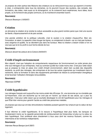 Je propose de créer partout des Maisons des créateurs où se retrouveront tous ceux qui aspirent à inventer,
à créer, à entreprendre dans tous les domaines, où ils pourront trouver des soutiens, des conseils, des
formations, des aides, mais aussi où ils échangeront, où ils croiseront leurs expériences, leurs idées, leurs
projets, où ils formeront des projets communs, où ils inventeront ensemble l'avenir.
Sources(s)
Discours Besançon (13/03/07)



Création
Je stimulerai la création et je rendrai la culture accessible au plus grand nombre parce que c'est une source
de liberté, d'épanouissement et de paix sociale.

Une grande ambition de la politique culturelle, c'est le soutien à la création d'aujourd'hui. Bien sûr,
l'innovation, le talent, la capacité à faire bouger les lignes, ou simplement à divertir -car ce n'est pas honteux-
avec exigence et qualité, ne se décrètent pas dans les bureaux. Mais la création a besoin d'aide si l'on ne
veut pas que la loi du profit à court terme décide de tout.
Sources(s)
Discours devant les acteurs de la Culture (04/04/07)



Crédit d'impôt environnement
Mon objectif, c'est que l'adoption de comportements respectueux de l'environnement ne coûte jamais plus
cher aux ménages et aux entreprises, mais au contraire qu'elle leur coûte moins cher. C'est pour cette raison
que je propose la mise en place d'un crédit d'impôt environnement, allant bien au-delà des dispositifs
existants, au profit des ménages, des entreprises et de tous les autres organismes qui investissent dans la
recherche, dans la formation et dans des équipements permettant de réduire la consommation énergétique
et de favoriser l'utilisation d'énergies renouvelables.
Sources(s)
Réponses CGPME



Crédit hypothécaire
Les ménages français sont aujourd'hui les moins endet¬tés d'Europe. Or, une économie qui ne s'endette pas
suf¬fisamment, c'est une économie qui ne croit pas en l'avenir, qui doute de ses atouts, qui a peur du
lendemain. C'est pour cette raison que je souhaite développer le cré¬dit hypothécaire pour les ménages et
que l'Étal inter¬vienne pour garantir l'accès au crédit des personnes malades.

Je propose que ceux qui ont des rémunérations modestes puissent garantir leur emprunt par la valeur de leur
logement.

Il faut réformer le crédit hypothécaire. Si le recours à l'hypothèque était plus facile, les banques se
focaliseraient moins sur la capacité personnelle de remboursement de l'emprunteur et plus sur la valeur du
bien hypothéqué. Ceci profiterait alors directement à tous ceux dont les revenus fluctuent, comme les
intérimaires et de nombreux indépendants.
Sources(s)
Interview Revue Banque (avril 2007)


Page 24 - UMP - www.u-m-p.org/propositions/
 