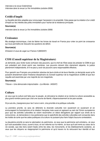 Interview à la revue Cotémômes
Interview dans la revue La Vie Immobilière (octobre 2006)



Crédit d'impôt
La fiscalité doit être adaptée pour encourager l'accession à la propriété. Cela passe par la création d'un crédit
d'impôt sur les intérêts des prêts immobiliers pour l'achat de la résidence principale.
Sources(s)
interview dans la revue La Vie Immobilière (octobre 2006)



Croissance
Ma stratégie économique, c'est de libérer les forces de travail en France pour créer ce point de croissance
qui nous permettra de résoudre les questions de déficit.
Sources(s)
Emission A vous de Juger sur France 2 (08/03/07)



CSM (Conseil supérieur de la Magistrature)
Je demande, pour éviter toute confusion des pouvoirs, que le chef de l'Etat cesse de présider le CSM et que
son président soit choisi parmi ses membres. Les pouvoirs doivent être clairement séparés, la justice
pleinement indépendante, et il ne peut y avoir de pouvoirs sans responsabilité effective.

Pour garantir aux Français une protection absolue de leurs droits et de leurs libertés, je demande aussi qu'ils
puissent directement saisir l'instance disciplinaire du Conseil supérieur de la magistrature (CSM) et que leur
requête soit examinée par une majorité de non-magistrats.
Sources(s)
Tribune « Une démocratie irréprochable » (Le Monde - 9/03/07)



Culture
Je veux que la culture soit faite pour le peuple. Je stimulerai la création et je rendrai la culture accessible au
plus grand nombre parce que c'est une source de liberté, d'épanouissement et de paix sociale.

Si je suis élu, j'assignerai pour les 5 ans à venir, cinq priorités à la politique culturelle.

La première priorité, ce sera de défendre la diversité culturelle non seulement en soutenant et en
encourageant la francophonie et la création française mais aussi en agissant au sein de l'Union européenne
pour que les activités culturelles se voient reconnaître un statut dérogatoire par rapport aux droits de la
concurrence. Je demanderai à nos partenaires que la spécificité des activités culturelles soit consacrée dans
les traités de sorte que les aides publiques à la culture ne puissent plus faire l'objet d'aucune contestation.

La deuxième priorité ce sera la valorisation du patrimoine. Je veux que le patrimoine soit entretenu. Je veux
qu'il soit accessible à tous, ouvert à tous, et non refermé sur lui-même. Je veux qu'il soit remis au coeur de la
vie sociale, que des liens soient tissés entre les sites, les monuments, et les établissements scolaires. Je
veux que les citoyens se réapproprient le patrimoine et qu'à travers lui ils retrouvent leur identité et leur


Page 25 - UMP - www.u-m-p.org/propositions/
 