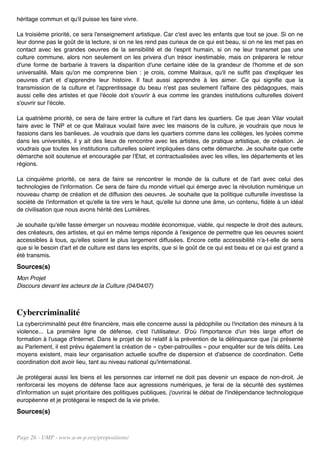 héritage commun et qu'il puisse les faire vivre.

La troisième priorité, ce sera l'enseignement artistique. Car c'est avec les enfants que tout se joue. Si on ne
leur donne pas le goût de la lecture, si on ne les rend pas curieux de ce qui est beau, si on ne les met pas en
contact avec les grandes oeuvres de la sensibilité et de l'esprit humain, si on ne leur transmet pas une
culture commune, alors non seulement on les privera d'un trésor inestimable, mais on préparera le retour
d'une forme de barbarie à travers la disparition d'une certaine idée de la grandeur de l'homme et de son
universalité. Mais qu'on me comprenne bien : je crois, comme Malraux, qu'il ne suffit pas d'expliquer les
oeuvres d'art et d'apprendre leur histoire. Il faut aussi apprendre à les aimer. Ce qui signifie que la
transmission de la culture et l'apprentissage du beau n'est pas seulement l'affaire des pédagogues, mais
aussi celle des artistes et que l'école doit s'ouvrir à eux comme les grandes institutions culturelles doivent
s'ouvrir sur l'école.

La quatrième priorité, ce sera de faire entrer la culture et l'art dans les quartiers. Ce que Jean Vilar voulait
faire avec le TNP et ce que Malraux voulait faire avec les maisons de la culture, je voudrais que nous le
fassions dans les banlieues. Je voudrais que dans les quartiers comme dans les collèges, les lycées comme
dans les universités, il y ait des lieux de rencontre avec les artistes, de pratique artistique, de création. Je
voudrais que toutes les institutions culturelles soient impliquées dans cette démarche. Je souhaite que cette
démarche soit soutenue et encouragée par l'Etat, et contractualisées avec les villes, les départements et les
régions.

La cinquième priorité, ce sera de faire se rencontrer le monde de la culture et de l'art avec celui des
technologies de l'information. Ce sera de faire du monde virtuel qui émerge avec la révolution numérique un
nouveau champ de création et de diffusion des oeuvres. Je souhaite que la politique culturelle investisse la
société de l'information et qu'elle la tire vers le haut, qu'elle lui donne une âme, un contenu, fidèle à un idéal
de civilisation que nous avons hérité des Lumières.

Je souhaite qu'elle fasse émerger un nouveau modèle économique, viable, qui respecte le droit des auteurs,
des créateurs, des artistes, et qui en même temps réponde à l'exigence de permettre que les oeuvres soient
accessibles à tous, qu'elles soient le plus largement diffusées. Encore cette accessibilité n'a-t-elle de sens
que si le besoin d'art et de culture est dans les esprits, que si le goût de ce qui est beau et ce qui est grand a
été transmis.
Sources(s)
Mon Projet
Discours devant les acteurs de la Culture (04/04/07)



Cybercriminalité
La cybercriminalité peut être financière, mais elle concerne aussi la pédophilie ou l'incitation des mineurs à la
violence... La première ligne de défense, c'est l'utilisateur. D'où l'importance d'un très large effort de
formation à l'usage d'Internet. Dans le projet de loi relatif à la prévention de la délinquance que j'ai présenté
au Parlement, il est prévu également la création de « cyber-patrouilles » pour enquêter sur de tels délits. Les
moyens existent, mais leur organisation actuelle souffre de dispersion et d'absence de coordination. Cette
coordination doit avoir lieu, tant au niveau national qu'international.

Je protégerai aussi les biens et les personnes car internet ne doit pas devenir un espace de non-droit. Je
renforcerai les moyens de défense face aux agressions numériques, je ferai de la sécurité des systèmes
d'information un sujet prioritaire des politiques publiques, j'ouvrirai le débat de l'indépendance technologique
européenne et je protégerai le respect de la vie privée.
Sources(s)


Page 26 - UMP - www.u-m-p.org/propositions/
 