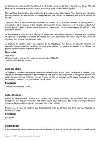 ne constituera pas la variable d'ajustement des finances publiques. Consacrer de l'ordre de 2% du PIB à la
Défense est à mes yeux un minimum dans un contexte aussi mouvant et imprévisible.

Notre politique de défense ne saurait se limiter à la seule question des moyens. Nous devons nous interroger
plus régulièrement sur ses finalités, son adéquation avec nos besoins de sécurité et l'efficacité de sa mise en
oeuvre.

J'entends renforcer les pouvoirs du Parlement en matière de contrôle des services de renseignement ;
d'approbation de la présence et des modalités d'intervention de nos forces armées à l'étranger, au bout d'un
certain délai à discuter ; de lancement des grands programmes d'armement ou encore de ratification des
accords de défense.

Je souhaite que le président de la République puisse venir devant la représentation nationale pour présenter
et expliquer ses grandes orientations de défense. Dans une démocratie moderne, il ne peut pas y avoir de
domaines dont nous ne puissions pas parler.

Je souhaite la création, auprès du président de la République, d'un Conseil de sécurité nationale qui
deviendra l'instance centrale d'analyse, de débat et de réflexion en matière de sécurité et de défense, en
période normale comme en période de crise.
Sources(s)
Mon Projet
Conférence de presse sur les relations internationales (28/02/07)
Journée UMP Défense (7/03/07)



Défense civile
Je propose la création d'une agence de défense civile chargée d'animer l'esprit de défense et de coordonner
l'action des diverses composantes de notre société ainsi que des pouvoirs publics. Cette agence pourrait être
rattachée au ministre de l'Intérieur, voire au Premier ministre, et s'appuyer sur le service civique pour étoffer
les moyens d'intervention mobilisables en cas de besoin.
Sources(s)
Journée UMP Défense (7/03/07)



Délocalisations
Contre les délocalisations, je mettrai en oeuvre une politique industrielle, en choisissant les secteurs
stratégiques sur lesquels concentrer nos efforts. Notre pays doit garder des usines. L'exemple d'Alstom
montre qu'il est possible et utile de nous battre pour notre industrie.

L'Europe ne doit pas se résigner aux délocalisations, mais au contraire tout faire pour que l'activité se
localise en Europe.
Sources(s)
Mon projet



Dépendance
e souhaite ensuite mettre en oeuvre une grande politique de la fin de vie. Je veux que, dans la manière dont


Page 28 - UMP - www.u-m-p.org/propositions/
 