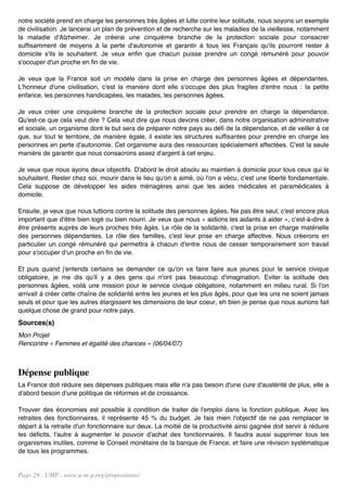 notre société prend en charge les personnes très âgées et lutte contre leur solitude, nous soyons un exemple
de civilisation. Je lancerai un plan de prévention et de recherche sur les maladies de la vieillesse, notamment
la maladie d'Alzheimer. Je créerai une cinquième branche de la protection sociale pour consacrer
suffisamment de moyens à la perte d'autonomie et garantir à tous les Français qu'ils pourront rester à
domicile s'ils le souhaitent. Je veux enfin que chacun puisse prendre un congé rémunéré pour pouvoir
s'occuper d'un proche en fin de vie.

Je veux que la France soit un modèle dans la prise en charge des personnes âgées et dépendantes.
L'honneur d'une civilisation, c'est la manière dont elle s'occupe des plus fragiles d'entre nous : la petite
enfance, les personnes handicapées, les malades, les personnes âgées.

Je veux créer une cinquième branche de la protection sociale pour prendre en charge la dépendance.
Qu'est-ce que cela veut dire ? Cela veut dire que nous devons créer, dans notre organisation administrative
et sociale, un organisme dont le but sera de préparer notre pays au défi de la dépendance, et de veiller à ce
que, sur tout le territoire, de manière égale, il existe les structures suffisantes pour prendre en charge les
personnes en perte d'autonomie. Cet organisme aura des ressources spécialement affectées. C'est la seule
manière de garantir que nous consacrons assez d'argent à cet enjeu.

Je veux que nous ayons deux objectifs. D'abord le droit absolu au maintien à domicile pour tous ceux qui le
souhaitent. Rester chez soi, mourir dans le lieu qu'on a aimé, où l'on a vécu, c'est une liberté fondamentale.
Cela suppose de développer les aides ménagères ainsi que les aides médicales et paramédicales à
domicile.

Ensuite, je veux que nous luttions contre la solitude des personnes âgées. Ne pas être seul, c'est encore plus
important que d'être bien logé ou bien nourri. Je veux que nous « aidions les aidants à aider », c'est-à-dire à
être présents auprès de leurs proches très âgés. Le rôle de la solidarité, c'est la prise en charge matérielle
des personnes dépendantes. Le rôle des familles, c'est leur prise en charge affective. Nous créerons en
particulier un congé rémunéré qui permettra à chacun d'entre nous de cesser temporairement son travail
pour s'occuper d'un proche en fin de vie.

Et puis quand j'entends certains se demander ce qu'on va faire faire aux jeunes pour le service civique
obligatoire, je me dis qu'il y a des gens qui n'ont pas beaucoup d'imagination. Eviter la solitude des
personnes âgées, voilà une mission pour le service civique obligatoire, notamment en milieu rural. Si l'on
arrivait à créer cette chaîne de solidarité entre les jeunes et les plus âgés, pour que les uns ne soient jamais
seuls et pour que les autres élargissent les dimensions de leur coeur, eh bien je pense que nous aurions fait
quelque chose de grand pour notre pays.
Sources(s)
Mon Projet
Rencontre « Femmes et égalité des chances » (06/04/07)



Dépense publique
La France doit réduire ses dépenses publiques mais elle n'a pas besoin d'une cure d'austérité de plus, elle a
d'abord besoin d'une politique de réformes et de croissance.

Trouver des économies est possible à condition de traiter de l'emploi dans la fonction publique. Avec les
retraites des fonctionnaires, il représente 45 % du budget. Je fais mien l'objectif de ne pas remplacer le
départ à la retraite d'un fonctionnaire sur deux. La moitié de la productivité ainsi gagnée doit servir à réduire
les déficits, l'autre à augmenter le pouvoir d'achat des fonctionnaires. Il faudra aussi supprimer tous les
organismes inutiles, comme le Conseil monétaire de la banque de France, et faire une révision systématique
de tous les programmes.


Page 29 - UMP - www.u-m-p.org/propositions/
 