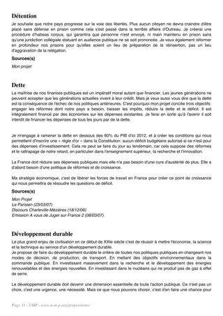 Détention
Je souhaite que notre pays progresse sur la voie des libertés. Plus aucun citoyen ne devra craindre d'être
placé sans défense en prison comme cela s'est passé dans la terrible affaire d'Outreau. Je créerai une
procédure d'habeas corpus, qui garantira que personne n'est envoyé, ni main maintenu en prison sans
qu'une juridiction collégiale statuant en audience publique ne se soit prononcée. Je veux également réformer
en profondeur nos prisons pour qu'elles soient un lieu de préparation de la réinsertion, pas un lieu
d'aggravation de la relégation.
Sources(s)
Mon projet



Dette
La maîtrise de nos finances publiques est un impératif moral autant que financier. Les jeunes générations ne
peuvent accepter que les générations actuelles vivent à leur crédit. Mais je veux aussi vous dire que la dette
est la conséquence de l'échec de nos politiques antérieures. C'est pourquoi mon projet concilie trois objectifs:
engager les réformes dont notre pays a besoin, baisser les impôts, réduire la dette et le déficit. Il est
intégralement financé par des économies sur les dépenses existantes. Je ferai en sorte qu'à l'avenir il soit
interdit de financer les dépenses de tous les jours par de la dette.


Je m'engage à ramener la dette en dessous des 60% du PIB d'ici 2012, et à créer les conditions qui nous
permettent d'inscrire une « règle d'or » dans la Constitution: aucun déficit budgétaire autorisé si ce n'est pour
des dépenses d'investissement. Cela ne peut se faire du jour au lendemain, car cela suppose des réformes
et le rattrapage de notre retard, en particulier dans l'enseignement supérieur, la recherche et l'innovation.

La France doit réduire ses dépenses publiques mais elle n'a pas besoin d'une cure d'austérité de plus. Elle a
d'abord besoin d'une politique de réformes et de croissance.

Ma stratégie économique, c'est de libérer les forces de travail en France pour créer ce point de croissance
qui nous permettra de résoudre les questions de déficit.
Sources(s)
Mon Projet
Le Parisien (23/03/07)
Discours Charleville-Mézières (18/12/06)
Emission A vous de Juger sur France 2 (08/03/07)



Développement durable
Le plus grand enjeu de civilisation en ce début de XXIe siècle c'est de réussir à mettre l'économie, la science
et la technique au service d'un développement durable.
Je propose de faire du développement durable le critère de toutes nos politiques publiques en changeant nos
modes de décision, de production, de transport. En mettant des objectifs environnementaux dans la
commande publique. En investissant massivement dans la recherche et le développement des énergies
renouvelables et des énergies nouvelles. En investissant dans le nucléaire qui ne produit pas de gaz à effet
de serre.

Le développement durable doit devenir une dimension essentielle de toute l'action publique. Ce n'est pas un
choix, c'est une urgence, une nécessité. Mais ce que nous pouvons choisir, c'est d'en faire une chance pour


Page 31 - UMP - www.u-m-p.org/propositions/
 