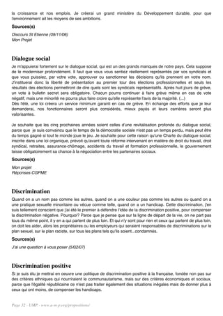 la croissance et nos emplois. Je créerai un grand ministère du Développement durable, pour que
l'environnement ait les moyens de ses ambitions.
Sources(s)
Discours St Etienne (09/11/06)
Mon Projet



Dialogue social
Je m'appuierai fortement sur le dialogue social, qui est un des grands manques de notre pays. Cela suppose
de le moderniser profondément. Il faut que vous vous sentiez réellement représentés par vos syndicats et
que vous puissiez, par votre vote, approuver ou sanctionner les décisions qu'ils prennent en votre nom.
J'instituerai donc la liberté de présentation au premier tour des élections professionnelles et seuls les
résultats des élections permettront de dire quels sont les syndicats représentatifs. Après huit jours de grève,
un vote à bulletin secret sera obligatoire. Chacun pourra continuer à faire grève même en cas de vote
négatif, mais une minorité ne pourra plus faire croire qu'elle représente l'avis de la majorité. (...)
Dès l'été, une loi créera un service minimum garanti en cas de grève. En échange des efforts que je leur
demanderai, nos fonctionnaires seront plus considérés, mieux payés et leurs carrières seront plus
valorisantes.

Je souhaite que les cinq prochaines années soient celles d'une revitalisation profonde du dialogue social,
parce que je suis convaincu que le temps de la démocratie sociale n'est pas un temps perdu, mais peut être
du temps gagné si tout le monde joue le jeu. Je souhaite pour cette raison qu'une Charte du dialogue social,
inscrite dans une loi organique, prévoit qu'avant toute réforme intervenant en matière de droit du travail, droit
syndical, retraites, assurance-chômage, accidents du travail et formation professionnelle, le gouvernement
laisse obligatoirement sa chance à la négociation entre les partenaires sociaux.
Sources(s)
Mon projet
Réponses CGPME



Discrimination
Quand on a un nom pas comme les autres, quand on a une couleur pas comme les autres ou quand on a
une pratique sexuelle minoritaire ou vécue comme telle, quand on a un handicap. Cette discrimination, j'en
suis tellement conscient que j'ai été le premier à défendre l'idée de la discrimination positive, pour compenser
la discrimination négative. Pourquoi? Parce que je pense que sur la ligne de départ de la vie, on ne part pas
tous du même point, il y en a qui partent de plus loin. Et qui n'y sont pour rien et ceux qui partent de plus loin,
on doit les aider, alors les propriétaires ou les employeurs qui seraient responsables de discriminations sur le
plan sexuel, sur le plan raciste, sur tous les plans tels qu'ils soient...condamnés.
Sources(s)
J'ai une question à vous poser (5/02/07)



Discrimination positive
Si je suis élu je mettrai en oeuvre une politique de discrimination positive à la française, fondée non pas sur
des critères ethniques qui nourriraient le communautarisme, mais sur des critères économiques et sociaux,
parce que l'égalité républicaine ce n'est pas traiter également des situations inégales mais de donner plus à
ceux qui ont moins, de compenser les handicaps.


Page 32 - UMP - www.u-m-p.org/propositions/
 