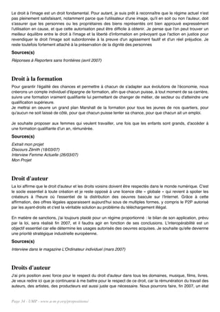 Le droit à l'image est un droit fondamental. Pour autant, je suis prêt à reconnaître que le régime actuel n'est
pas pleinement satisfaisant, notamment parce que l'utilisateur d'une image, qu'il en soit ou non l'auteur, doit
s'assurer que les personnes ou les propriétaires des biens représentés ont bien approuvé expressément
l'utilisation en cause, et que cette autorisation peut être difficile à obtenir. Je pense que l'on peut trouver un
meilleur équilibre entre le droit à l'image et la liberté d'information en prévoyant que l'action en justice pour
revendiquer le droit l'image soit subordonnée à la preuve d'un agissement fautif et d'un réel préjudice. Je
reste toutefois fortement attaché à la préservation de la dignité des personnes
Sources(s)
Réponses à Reporters sans frontières (avril 2007)



Droit à la formation
Pour garantir l'égalité des chances et permettre à chacun de s'adapter aux évolutions de l'économie, nous
créerons un compte individuel d'épargne de formation, afin que chacun puisse, à tout moment de sa carrière,
suivre une formation vraiment qualifiante lui permettant de changer de métier, de secteur ou d'atteindre une
qualification supérieure.
Je mettrai en oeuvre un grand plan Marshall de la formation pour tous les jeunes de nos quartiers, pour
qu'aucun ne soit laissé de côté, pour que chacun puisse tenter sa chance, pour que chacun ait un emploi.

Je souhaite proposer aux femmes qui veulent travailler, une fois que les enfants sont grands, d'accéder à
une formation qualifiante d'un an, rémunérée.
Sources(s)
Extrait mon projet
Discours Zénith (18/03/07)
Interview Femme Actuelle (26/03/07)
Mon Projet



Droit d'auteur
La loi affirme que le droit d'auteur et les droits voisins doivent être respectés dans le monde numérique. C'est
le socle essentiel à toute création et je reste opposé à une licence dite « globale » qui revient à spolier les
créateurs à l'heure où l'essentiel de la distribution des oeuvres bascule sur l'Internet. Grâce à cette
affirmation, des offres légales apparaissent aujourd'hui sous de multiples formes, y compris le P2P autorisé
par les ayant-droits et c'est la véritable solution au problème du téléchargement illégal.

En matière de sanctions, j'ai toujours plaidé pour un régime proportionné : le bilan de son application, prévu
par la loi, sera réalisé fin 2007, et il faudra agir en fonction de ses conclusions. L'interopérabilité est un
objectif essentiel car elle détermine les usages autorisés des oeuvres acquises. Je souhaite qu'elle devienne
une priorité stratégique industrielle européenne.
Sources(s)
Interview dans le magazine L'Ordinateur individuel (mars 2007)



Droits d'auteur
J'ai pris position avec force pour le respect du droit d'auteur dans tous les domaines, musique, films, livres.
Je veux redire ici que je continuerai à me battre pour le respect de ce droit, car la rémunération du travail des
auteurs, des artistes, des producteurs est aussi juste que nécessaire. Nous pourrons faire, fin 2007, un état


Page 34 - UMP - www.u-m-p.org/propositions/
 