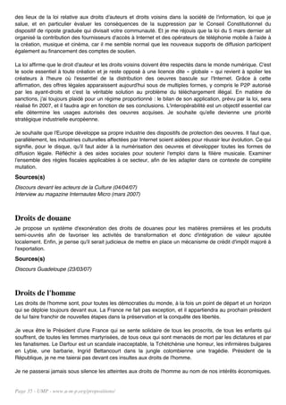 des lieux de la loi relative aux droits d'auteurs et droits voisins dans la société de l'information, loi que je
salue, et en particulier évaluer les conséquences de la suppression par le Conseil Constitutionnel du
dispositif de riposte graduée qui divisait votre communauté. Et je me réjouis que la loi du 5 mars dernier ait
organisé la contribution des fournisseurs d'accès à Internet et des opérateurs de téléphonie mobile à l'aide à
la création, musique et cinéma, car il me semble normal que les nouveaux supports de diffusion participent
également au financement des comptes de soutien.

La loi affirme que le droit d'auteur et les droits voisins doivent être respectés dans le monde numérique. C'est
le socle essentiel à toute création et je reste opposé à une licence dite « globale » qui revient à spolier les
créateurs à l'heure où l'essentiel de la distribution des oeuvres bascule sur l'Internet. Grâce à cette
affirmation, des offres légales apparaissent aujourd'hui sous de multiples formes, y compris le P2P autorisé
par les ayant-droits et c'est la véritable solution au problème du téléchargement illégal. En matière de
sanctions, j'ai toujours plaidé pour un régime proportionné : le bilan de son application, prévu par la loi, sera
réalisé fin 2007, et il faudra agir en fonction de ses conclusions. L'interopérabilité est un objectif essentiel car
elle détermine les usages autorisés des oeuvres acquises. Je souhaite qu'elle devienne une priorité
stratégique industrielle européenne.

Je souhaite que l'Europe développe sa propre industrie des dispositifs de protection des oeuvres. Il faut que,
parallèlement, les industries culturelles affectées par Internet soient aidées pour réussir leur évolution. Ce qui
signifie, pour le disque, qu'il faut aider à la numérisation des oeuvres et développer toutes les formes de
diffusion légale. Réfléchir à des aides sociales pour soutenir l'emploi dans la filière musicale. Examiner
l'ensemble des règles fiscales applicables à ce secteur, afin de les adapter dans ce contexte de complète
mutation.
Sources(s)
Discours devant les acteurs de la Culture (04/04/07)
Interview au magazine Internautes Micro (mars 2007)



Droits de douane
Je propose un système d'exonération des droits de douanes pour les matières premières et les produits
semi-ouvrés afin de favoriser les activités de transformation et donc d'intégration de valeur ajoutée
localement. Enfin, je pense qu'il serait judicieux de mettre en place un mécanisme de crédit d'impôt majoré à
l'exportation.
Sources(s)
Discours Guadeloupe (23/03/07)



Droits de l'homme
Les droits de l'homme sont, pour toutes les démocraties du monde, à la fois un point de départ et un horizon
qui se déploie toujours devant eux. La France ne fait pas exception, et il appartiendra au prochain président
de lui faire franchir de nouvelles étapes dans la préservation et la conquête des libertés.

Je veux être le Président d'une France qui se sente solidaire de tous les proscrits, de tous les enfants qui
souffrent, de toutes les femmes martyrisées, de tous ceux qui sont menacés de mort par les dictatures et par
les fanatismes. Le Darfour est un scandale inacceptable, la Tchétchénie une horreur, les infirmières bulgares
en Lybie, une barbarie, Ingrid Bettancourt dans la jungle colombienne une tragédie. Président de la
République, je ne me taierai pas devant ces insultes aux droits de l'homme.

Je ne passerai jamais sous silence les atteintes aux droits de l'homme au nom de nos intérêts économiques.


Page 35 - UMP - www.u-m-p.org/propositions/
 