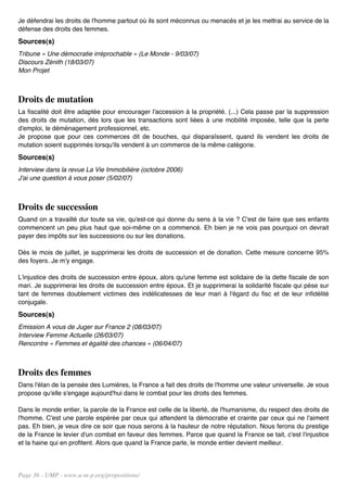 Je défendrai les droits de l'homme partout où ils sont méconnus ou menacés et je les mettrai au service de la
défense des droits des femmes.
Sources(s)
Tribune « Une démocratie irréprochable » (Le Monde - 9/03/07)
Discours Zénith (18/03/07)
Mon Projet



Droits de mutation
La fiscalité doit être adaptée pour encourager l'accession à la propriété. (...) Cela passe par la suppression
des droits de mutation, dès lors que les transactions sont liées à une mobilité imposée, telle que la perte
d'emploi, le déménagement professionnel, etc.
Je propose que pour ces commerces dit de bouches, qui disparaîssent, quand ils vendent les droits de
mutation soient supprimés lorsqu'ils vendent à un commerce de la même catégorie.
Sources(s)
Interview dans la revue La Vie Immobilière (octobre 2006)
J'ai une question à vous poser (5/02/07)



Droits de succession
Quand on a travaillé dur toute sa vie, qu'est-ce qui donne du sens à la vie ? C'est de faire que ses enfants
commencent un peu plus haut que soi-même on a commencé. Eh bien je ne vois pas pourquoi on devrait
payer des impôts sur les successions ou sur les donations.

Dès le mois de juillet, je supprimerai les droits de succession et de donation. Cette mesure concerne 95%
des foyers. Je m'y engage.

L'injustice des droits de succession entre époux, alors qu'une femme est solidaire de la dette fiscale de son
mari. Je supprimerai les droits de succession entre époux. Et je supprimerai la solidarité fiscale qui pèse sur
tant de femmes doublement victimes des indélicatesses de leur mari à l'égard du fisc et de leur infidélité
conjugale.
Sources(s)
Emission A vous de Juger sur France 2 (08/03/07)
Interview Femme Actuelle (26/03/07)
Rencontre « Femmes et égalité des chances » (06/04/07)



Droits des femmes
Dans l'élan de la pensée des Lumières, la France a fait des droits de l'homme une valeur universelle. Je vous
propose qu'elle s'engage aujourd'hui dans le combat pour les droits des femmes.

Dans le monde entier, la parole de la France est celle de la liberté, de l'humanisme, du respect des droits de
l'homme. C'est une parole espérée par ceux qui attendent la démocratie et crainte par ceux qui ne l'aiment
pas. Eh bien, je veux dire ce soir que nous serons à la hauteur de notre réputation. Nous ferons du prestige
de la France le levier d'un combat en faveur des femmes. Parce que quand la France se tait, c'est l'injustice
et la haine qui en profitent. Alors que quand la France parle, le monde entier devient meilleur.




Page 36 - UMP - www.u-m-p.org/propositions/
 