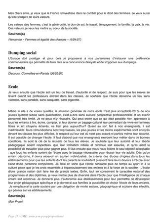 Mes chers amis, je veux que la France s'investisse dans le combat pour le droit des femmes. Je veux aussi
qu'elle s'inspire de leurs valeurs.

Les valeurs des femmes, c'est la générosité, le don de soi, le travail, l'engagement, la famille, la paix, la vie.
Ces valeurs, je veux les mettre au coeur de la société.
Sources(s)
Rencontre « Femmes et égalité des chances » (6/04/07)



Dumping social
L'Europe doit protéger et pour cela je proposerai à nos partenaires d'instaurer une préférence
communautaire qui permette de faire face à la concurrence déloyale et de s'opposer aux dumpings.
Sources(s)
Discours Cormeilles-en-Parisis (06/03/07)



Ecole
Je veux ensuite que l'école soit un lieu de travail, d'autorité et de respect. Je suis pour que les élèves se
lèvent quand les professeurs entrent dans les classes. Je souhaite que l'école devienne un lieu sans
violence, sans portable, sans casquette, sans cigarette.


Même si elle a de vraies qualités, la situation générale de notre école n'est plus acceptable.20 % de nos
jeunes quittent l'école sans qualification, c'est-à-dire sans aucune perspective professionnelle et un avenir
personnel très limité. Je ne peux m'y résoudre. Qui peut croire que ce qui était possible hier, apprendre à
tous les enfants à lire, écrire, compter, et leur donner un bagage culturel leur permettant de vivre en hommes
libres et en citoyens éclairés, ne l'est plus aujourd'hui? Quant au sort fait à nos enseignants, il est
inadmissible: leurs rémunérations sont trop basses, les plus jeunes et les moins expérimentés sont envoyés
devant les classes les plus difficiles, le respect qui leur est dû n'est pas assuré,ni parfois même leur sécurité.
Il est possible de changer l'école. Il faut d'abord que nos enseignants exercent leur métier dans de bonnes
conditions. Ils sont la clé de la réussite de tous les élèves. Je souhaite que leur autorité et leur liberté
pédagogique soient respectées, que leur formation initiale et continue soit assurée, et qu'ils aient la
possibilité de travailler plus pour gagner plus. Il faut ensuite que nous nous fixions le seul objectif acceptable
: que tous les enfants sortent de l'école avec le bagage nécessaire pour réussir leur vie adulte. Dès qu'un
enfant décroche, il devra recevoir un soutien individualisé. Je créerai des études dirigées dans tous les
établissements pour que les enfants dont les parents le souhaitent puissent faire leurs devoirs à l'école avec
l'aide d'une personne compétente. Je ferai en sorte que l'école consacre plus de temps au sport et à la
culture parce que je les crois essentiels à l'épanouissement des enfants et à la force de la société. L'école
d'une grande nation doit faire lire de grands textes. Enfin, tout en conservant le caractère national des
programmes et des diplômes, je veux mettre plus de diversité dans l'école pour que l'intelligence de chaque
enfant soit reconnue. Je donnerai plus d'autonomie aux établissements pour leur permettre de développer
leur projet pédagogique spécifique et je donnerai aux familles la possibilité de choisir l'école de leurs enfants.
  Je remplacerai la carte scolaire par une obligation de mixité sociale, géographique et scolaire des effectifs,
qui pèsera sur les établissements.
Sources(s)
Mon Projet




Page 37 - UMP - www.u-m-p.org/propositions/
 