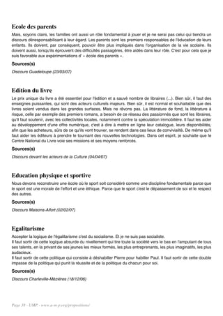 Ecole des parents
Mais, soyons clairs, les familles ont aussi un rôle fondamental à jouer et je ne serai pas celui qui tiendra un
discours déresponsabilisant à leur égard. Les parents sont les premiers responsables de l'éducation de leurs
enfants. Ils doivent, par conséquent, pouvoir être plus impliqués dans l'organisation de la vie scolaire. Ils
doivent aussi, lorsqu'ils éprouvent des difficultés passagères, être aidés dans leur rôle. C'est pour cela que je
suis favorable aux expérimentations d' « école des parents ».
Sources(s)
Discours Guadeloupe (23/03/07)



Edition du livre
Le prix unique du livre a été essentiel pour l'édition et a sauvé nombre de libraires (...). Bien sûr, il faut des
enseignes puissantes, qui sont des acteurs culturels majeurs. Bien sûr, il est normal et souhaitable que des
livres soient vendus dans les grandes surfaces. Mais ne rêvons pas. La littérature de fond, la littérature à
risque, celle par exemple des premiers romans, a besoin de ce réseau des passionnés que sont les libraires,
qu'il faut soutenir, avec les collectivités locales, notamment contre la spéculation immobilière. Il faut les aider
au développement d'une offre numérique, c'est à dire à mettre en ligne leur catalogue, leurs disponibilités,
afin que les acheteurs, sûrs de ce qu'ils vont trouver, se rendent dans ces lieux de convivialité. De même qu'il
faut aider les éditeurs à prendre le tournant des nouvelles technologies. Dans cet esprit, je souhaite que le
Centre National du Livre voie ses missions et ses moyens renforcés.
Sources(s)
Discours devant les acteurs de la Culture (04/04/07)



Education physique et sportive
Nous devons reconstruire une école où le sport soit considéré comme une discipline fondamentale parce que
le sport est une morale de l'effort et une éthique. Parce que le sport c'est le dépassement de soi et le respect
des autres.
Sources(s)
Discours Maisons-Alfort (02/02/07)



Egalitarisme
Accepter la logique de l'égalitarisme c'est du socialisme. Et je ne suis pas socialiste.
Il faut sortir de cette logique absurde du nivellement qui tire toute la société vers le bas en l'amputant de tous
ses talents, en la privant de ses jeunes les mieux formés, les plus entreprenants, les plus imaginatifs, les plus
audacieux.
Il faut sortir de cette politique qui consiste à déshabiller Pierre pour habiller Paul. Il faut sortir de cette double
impasse de la politique qui punit la réussite et de la politique du chacun pour soi.
Sources(s)
Discours Charleville-Mézières (18/12/06)




Page 38 - UMP - www.u-m-p.org/propositions/
 