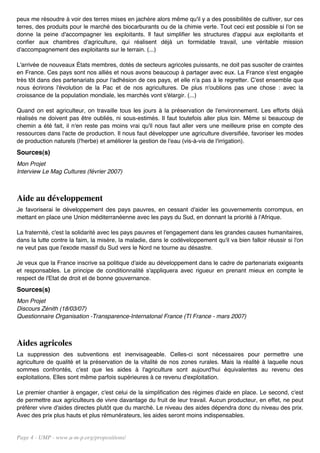 peux me résoudre à voir des terres mises en jachère alors même qu'il y a des possibilités de cultiver, sur ces
terres, des produits pour le marché des biocarburants ou de la chimie verte. Tout ceci est possible si l'on se
donne la peine d'accompagner les exploitants. Il faut simplifier les structures d'appui aux exploitants et
confier aux chambres d'agriculture, qui réalisent déjà un formidable travail, une véritable mission
d'accompagnement des exploitants sur le terrain. (...)

L'arrivée de nouveaux États membres, dotés de secteurs agricoles puissants, ne doit pas susciter de craintes
en France. Ces pays sont nos alliés et nous avons beaucoup à partager avec eux. La France s'est engagée
très tôt dans des partenariats pour l'adhésion de ces pays, et elle n'a pas à le regretter. C'est ensemble que
nous écrirons l'évolution de la Pac et de nos agricultures. De plus n'oublions pas une chose : avec la
croissance de la population mondiale, les marchés vont s'élargir. (...)

Quand on est agriculteur, on travaille tous les jours à la préservation de l'environnement. Les efforts déjà
réalisés ne doivent pas être oubliés, ni sous-estimés. Il faut toutefois aller plus loin. Même si beaucoup de
chemin a été fait, il n'en reste pas moins vrai qu'il nous faut aller vers une meilleure prise en compte des
ressources dans l'acte de production. Il nous faut développer une agriculture diversifiée, favoriser les modes
de production naturels (l'herbe) et améliorer la gestion de l'eau (vis-à-vis de l'irrigation).
Sources(s)
Mon Projet
Interview Le Mag Cultures (février 2007)



Aide au développement
Je favoriserai le développement des pays pauvres, en cessant d'aider les gouvernements corrompus, en
mettant en place une Union méditerranéenne avec les pays du Sud, en donnant la priorité à l'Afrique.

La fraternité, c'est la solidarité avec les pays pauvres et l'engagement dans les grandes causes humanitaires,
dans la lutte contre la faim, la misère, la maladie, dans le codéveloppement qu'il va bien falloir réussir si l'on
ne veut pas que l'exode massif du Sud vers le Nord ne tourne au désastre.

Je veux que la France inscrive sa politique d'aide au développement dans le cadre de partenariats exigeants
et responsables. Le principe de conditionnalité s'appliquera avec rigueur en prenant mieux en compte le
respect de l'Etat de droit et de bonne gouvernance.
Sources(s)
Mon Projet
Discours Zénith (18/03/07)
Questionnaire Organisation -Transparence-Internatonal France (TI France - mars 2007)



Aides agricoles
La suppression des subventions est inenvisageable. Celles-ci sont nécessaires pour permettre une
agriculture de qualité et la préservation de la vitalité de nos zones rurales. Mais la réalité à laquelle nous
sommes confrontés, c'est que les aides à l'agriculture sont aujourd'hui équivalentes au revenu des
exploitations. Elles sont même parfois supérieures à ce revenu d'exploitation.

Le premier chantier à engager, c'est celui de la simplification des régimes d'aide en place. Le second, c'est
de permettre aux agriculteurs de vivre davantage du fruit de leur travail. Aucun producteur, en effet, ne peut
préférer vivre d'aides directes plutôt que du marché. Le niveau des aides dépendra donc du niveau des prix.
Avec des prix plus hauts et plus rémunérateurs, les aides seront moins indispensables.


Page 4 - UMP - www.u-m-p.org/propositions/
 