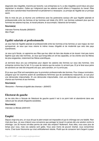 diagnostic des inégalités, branche par branche. Les entreprises où il y a des inégalités auront deux ans pour
régulariser la situation. Celles qui n'aligneront pas les salaires auront affaire à l'inspection du travail. Elles
seront donc sanctionnées financièrement et pénalement si nécessaire. Le principe de l'égalité est un principe
sacré.

Dès le mois de juin, je réunirai une conférence avec les partenaires sociaux afin que l'égalité salariale et
professionnelle entre les femmes et les hommes soit totale d'ici 2010. Les femmes subissent plus que les
hommes les salaires trop bas, le travail précaire, le sous-emploi, l'absence de formation.
Sources(s)
Interview Femme Actuelle (26/03/07)
Mon Projet



Egalité salariale et professionnelle
Je veux faire de l'égalité salariale et professionnelle entre les hommes et les femmes un axe majeur de mon
quinquennat. Je veux que nous visions le même niveau d'égalité et de modernité que celui des pays
scandinaves.

Je veux qu'à l'école, on apprenne aux filles que leur désir de faire des études et de réussir n'est pas moins
légitime que celui des hommes. Je veux que lorsqu'elles en ont les capacités, on les oriente vers les filières
les plus exigeantes, notamment les filières scientifiques.

Je donnerai deux ans aux entreprises pour aligner les salaires des femmes sur ceux des hommes. Une
entreprise comme Axa l'a fait. Il n'y a pas de raisons que les autres n'y arrivent pas. Et je le ferai sous peine
de sanctions car cela fait cinquante ans que, sans sanction, on n'y arrive pas.

Et je veux que l'Etat soit exemplaire pour la promotion professionnelle des femmes. Pour chaque nomination,
j'exigerai que l'on examine autant de candidatures féminines que de candidatures masculines. Je suis pour
une démocratie irréprochable. Et une démocratie irréprochable, c'est une démocratie qui donne la même
chance aux hommes et aux femmes.
Sources(s)
Rencontre « Femmes et égalité des chances » (6/04/07)



Electorat de gauche
Je me dois être à l'écoute de l'électorat de gauche quand il est à ce point trahi et abandonné dans ses
valeurs par les actuels dirigeants socialistes.
Sources(s)
Interview Le Monde (23/01/07)



Emploi
Depuis vingt-cinq ans, on vous dit que le plein-emploi est impossible et que le chômage est une fatalité. Rien
n'est plus faux. Je veux d'abord vous convaincre que partager le travail n'a jamais été une solution contre le
chômage. Les 35 heures ont-elles permis de créer des emplois? Nullement. Avec elles, vous avez plus de
temps pour vous, mais vos salaires sont gelés. Vous avez moins de pouvoir d'achat, vous consommez
moins. C'est toute l'économie qui s'est artificiellement réduite. Plutôt que de consacrer tant d'argent à payer


Page 40 - UMP - www.u-m-p.org/propositions/
 