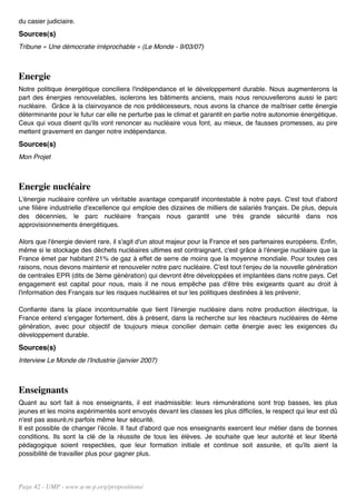 du casier judiciaire.
Sources(s)
Tribune « Une démocratie irréprochable » (Le Monde - 9/03/07)



Energie
Notre politique énergétique conciliera l'indépendance et le développement durable. Nous augmenterons la
part des énergies renouvelables, isolerons les bâtiments anciens, mais nous renouvellerons aussi le parc
nucléaire. Grâce à la clairvoyance de nos prédécesseurs, nous avons la chance de maîtriser cette énergie
déterminante pour le futur car elle ne perturbe pas le climat et garantit en partie notre autonomie énergétique.
Ceux qui vous disent qu'ils vont renoncer au nucléaire vous font, au mieux, de fausses promesses, au pire
mettent gravement en danger notre indépendance.
Sources(s)
Mon Projet



Energie nucléaire
L'énergie nucléaire confère un véritable avantage comparatif incontestable à notre pays. C'est tout d'abord
une filière industrielle d'excellence qui emploie des dizaines de milliers de salariés français. De plus, depuis
des décennies, le parc nucléaire français nous garantit une très grande sécurité dans nos
approvisionnements énergétiques.

Alors que l'énergie devient rare, il s'agit d'un atout majeur pour la France et ses partenaires européens. Enfin,
même si le stockage des déchets nucléaires ultimes est contraignant, c'est grâce à l'énergie nucléaire que la
France émet par habitant 21% de gaz à effet de serre de moins que la moyenne mondiale. Pour toutes ces
raisons, nous devons maintenir et renouveler notre parc nucléaire. C'est tout l'enjeu de la nouvelle génération
de centrales EPR (dits de 3ème génération) qui devront être développées et implantées dans notre pays. Cet
engagement est capital pour nous, mais il ne nous empêche pas d'être très exigeants quant au droit à
l'information des Français sur les risques nucléaires et sur les politiques destinées à les prévenir.

Confiante dans la place incontournable que tient l'énergie nucléaire dans notre production électrique, la
France entend s'engager fortement, dès à présent, dans la recherche sur les réacteurs nucléaires de 4ème
génération, avec pour objectif de toujours mieux concilier demain cette énergie avec les exigences du
développement durable.
Sources(s)
Interview Le Monde de l'Industrie (janvier 2007)



Enseignants
Quant au sort fait à nos enseignants, il est inadmissible: leurs rémunérations sont trop basses, les plus
jeunes et les moins expérimentés sont envoyés devant les classes les plus difficiles, le respect qui leur est dû
n'est pas assuré,ni parfois même leur sécurité.
Il est possible de changer l'école. Il faut d'abord que nos enseignants exercent leur métier dans de bonnes
conditions. Ils sont la clé de la réussite de tous les élèves. Je souhaite que leur autorité et leur liberté
pédagogique soient respectées, que leur formation initiale et continue soit assurée, et qu'ils aient la
possibilité de travailler plus pour gagner plus.




Page 42 - UMP - www.u-m-p.org/propositions/
 