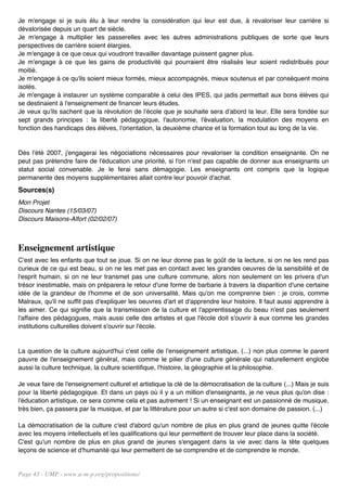 Je m'engage si je suis élu à leur rendre la considération qui leur est due, à revaloriser leur carrière si
dévalorisée depuis un quart de siècle.
Je m'engage à multiplier les passerelles avec les autres administrations publiques de sorte que leurs
perspectives de carrière soient élargies.
Je m'engage à ce que ceux qui voudront travailler davantage puissent gagner plus.
Je m'engage à ce que les gains de productivité qui pourraient être réalisés leur soient redistribués pour
moitié.
Je m'engage à ce qu'ils soient mieux formés, mieux accompagnés, mieux soutenus et par conséquent moins
isolés.
Je m'engage à instaurer un système comparable à celui des IPES, qui jadis permettait aux bons élèves qui
se destinaient à l'enseignement de financer leurs études.
Je veux qu'ils sachent que la révolution de l'école que je souhaite sera d'abord la leur. Elle sera fondée sur
sept grands principes : la liberté pédagogique, l'autonomie, l'évaluation, la modulation des moyens en
fonction des handicaps des élèves, l'orientation, la deuxième chance et la formation tout au long de la vie.


Dès l'été 2007, j'engagerai les négociations nécessaires pour revaloriser la condition enseignante. On ne
peut pas prétendre faire de l'éducation une priorité, si l'on n'est pas capable de donner aux enseignants un
statut social convenable. Je le ferai sans démagogie. Les enseignants ont compris que la logique
permanente des moyens supplémentaires allait contre leur pouvoir d'achat.
Sources(s)
Mon Projet
Discours Nantes (15/03/07)
Discours Maisons-Alfort (02/02/07)



Enseignement artistique
C'est avec les enfants que tout se joue. Si on ne leur donne pas le goût de la lecture, si on ne les rend pas
curieux de ce qui est beau, si on ne les met pas en contact avec les grandes oeuvres de la sensibilité et de
l'esprit humain, si on ne leur transmet pas une culture commune, alors non seulement on les privera d'un
trésor inestimable, mais on préparera le retour d'une forme de barbarie à travers la disparition d'une certaine
idée de la grandeur de l'homme et de son universalité. Mais qu'on me comprenne bien : je crois, comme
Malraux, qu'il ne suffit pas d'expliquer les oeuvres d'art et d'apprendre leur histoire. Il faut aussi apprendre à
les aimer. Ce qui signifie que la transmission de la culture et l'apprentissage du beau n'est pas seulement
l'affaire des pédagogues, mais aussi celle des artistes et que l'école doit s'ouvrir à eux comme les grandes
institutions culturelles doivent s'ouvrir sur l'école.


La question de la culture aujourd'hui c'est celle de l'enseignement artistique, (...) non plus comme le parent
pauvre de l'enseignement général, mais comme le pilier d'une culture générale qui naturellement englobe
aussi la culture technique, la culture scientifique, l'histoire, la géographie et la philosophie.

Je veux faire de l'enseignement culturel et artistique la clé de la démocratisation de la culture (...) Mais je suis
pour la liberté pédagogique. Et dans un pays où il y a un million d'enseignants, je ne veux plus qu'on dise :
l'éducation artistique, ce sera comme cela et pas autrement ! Si un enseignant est un passionné de musique,
très bien, ça passera par la musique, et par la littérature pour un autre si c'est son domaine de passion. (...)

La démocratisation de la culture c'est d'abord qu'un nombre de plus en plus grand de jeunes quitte l'école
avec les moyens intellectuels et les qualifications qui leur permettent de trouver leur place dans la société.
C'est qu'un nombre de plus en plus grand de jeunes s'engagent dans la vie avec dans la tête quelques
leçons de science et d'humanité qui leur permettent de se comprendre et de comprendre le monde.


Page 43 - UMP - www.u-m-p.org/propositions/
 
