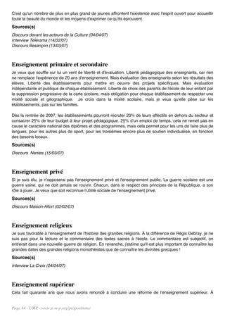 C'est qu'un nombre de plus en plus grand de jeunes affrontent l'existence avec l'esprit ouvert pour accueillir
toute la beauté du monde et les moyens d'exprimer ce qu'ils éprouvent.
Sources(s)
Discours devant les acteurs de la Culture (04/04/07)
Interview Télérama (14/02/07)
Discours Besançon (13/03/07)



Enseignement primaire et secondaire
Je veux que souffle sur lui un vent de liberté et d'évaluation. Liberté pédagogique des enseignants, car rien
ne remplace l'expérience de 20 ans d'enseignement. Mais évaluation des enseignants selon les résultats des
élèves. Liberté des établissements pour mettre en oeuvre des projets spécifiques. Mais évaluation
indépendante et publique de chaque établissement. Liberté de choix des parents de l'école de leur enfant par
la suppression progressive de la carte scolaire, mais obligation pour chaque établissement de respecter une
mixité sociale et géographique. Je crois dans la mixité scolaire, mais je veux qu'elle pèse sur les
établissements, pas sur les familles.

Dès la rentrée de 2007, les établissements pourront recruter 20% de leurs effectifs en dehors du secteur et
consacrer 25% de leur budget à leur projet pédagogique. 25% d'un emploi de temps, cela ne remet pas en
cause le caractère national des diplômes et des programmes, mais cela permet pour les uns de faire plus de
langues, pour les autres plus de sport, pour les troisièmes encore plus de soutien individualisé, en fonction
des besoins locaux.
Sources(s)
Discours Nantes (15/03/07)



Enseignement privé
Si je suis élu, je n'opposerai pas l'enseignement privé et l'enseignement public. La guerre scolaire est une
guerre vaine, qui ne doit jamais se rouvrir. Chacun, dans le respect des principes de la République, a son
rôle à jouer. Je veux que soit reconnue l'utilité sociale de l'enseignement privé.
Sources(s)
Discours Maison-Alfort (02/02/07)



Enseignement religieux
Je suis favorable à l'enseignement de l'histoire des grandes religions. À la différence de Régis Debray, je ne
suis pas pour la lecture et le commentaire des textes sacrés à l'école. Le commentaire est subjectif, on
entrerait dans une nouvelle guerre de religion. En revanche, j'estime qu'il est plus important de connaître les
grandes dates des grandes religions monothéistes que de connaître les divinités grecques !
Sources(s)
Interview La Croix (04/04/07)



Enseignement supérieur
Cela fait quarante ans que nous avons renoncé à conduire une réforme de l'enseignement supérieur. À


Page 44 - UMP - www.u-m-p.org/propositions/
 