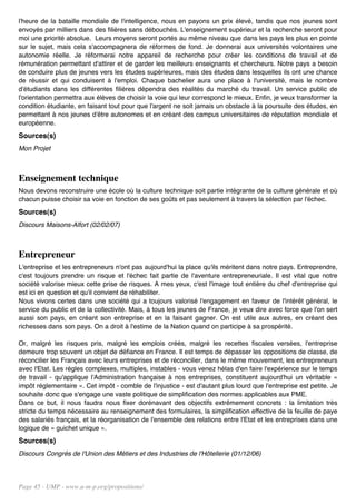 l'heure de la bataille mondiale de l'intelligence, nous en payons un prix élevé, tandis que nos jeunes sont
envoyés par milliers dans des filières sans débouchés. L'enseignement supérieur et la recherche seront pour
moi une priorité absolue. Leurs moyens seront portés au même niveau que dans les pays les plus en pointe
sur le sujet, mais cela s'accompagnera de réformes de fond. Je donnerai aux universités volontaires une
autonomie réelle. Je réformerai notre appareil de recherche pour créer les conditions de travail et de
rémunération permettant d'attirer et de garder les meilleurs enseignants et chercheurs. Notre pays a besoin
de conduire plus de jeunes vers les études supérieures, mais des études dans lesquelles ils ont une chance
de réussir et qui conduisent à l'emploi. Chaque bachelier aura une place à l'université, mais le nombre
d'étudiants dans les différentes filières dépendra des réalités du marché du travail. Un service public de
l'orientation permettra aux élèves de choisir la voie qui leur correspond le mieux. Enfin, je veux transformer la
condition étudiante, en faisant tout pour que l'argent ne soit jamais un obstacle à la poursuite des études, en
permettant à nos jeunes d'être autonomes et en créant des campus universitaires de réputation mondiale et
européenne.
Sources(s)
Mon Projet



Enseignement technique
Nous devons reconstruire une école où la culture technique soit partie intégrante de la culture générale et où
chacun puisse choisir sa voie en fonction de ses goûts et pas seulement à travers la sélection par l'échec.
Sources(s)
Discours Maisons-Alfort (02/02/07)



Entrepreneur
L'entreprise et les entrepreneurs n'ont pas aujourd'hui la place qu'ils méritent dans notre pays. Entreprendre,
c'est toujours prendre un risque et l'échec fait partie de l'aventure entrepreneuriale. Il est vital que notre
société valorise mieux cette prise de risques. A mes yeux, c'est l'image tout entière du chef d'entreprise qui
est ici en question et qu'il convient de réhabiliter.
Nous vivons certes dans une société qui a toujours valorisé l'engagement en faveur de l'intérêt général, le
service du public et de la collectivité. Mais, à tous les jeunes de France, je veux dire avec force que l'on sert
aussi son pays, en créant son entreprise et en la faisant gagner. On est utile aux autres, en créant des
richesses dans son pays. On a droit à l'estime de la Nation quand on participe à sa prospérité.

Or, malgré les risques pris, malgré les emplois créés, malgré les recettes fiscales versées, l'entreprise
demeure trop souvent un objet de défiance en France. Il est temps de dépasser les oppositions de classe, de
réconcilier les Français avec leurs entreprises et de réconcilier, dans le même mouvement, les entrepreneurs
avec l'Etat. Les règles complexes, multiples, instables - vous venez hélas d'en faire l'expérience sur le temps
de travail - qu'applique l'Administration française à nos entreprises, constituent aujourd'hui un véritable «
impôt réglementaire ». Cet impôt - comble de l'injustice - est d'autant plus lourd que l'entreprise est petite. Je
souhaite donc que s'engage une vaste politique de simplification des normes applicables aux PME.
Dans ce but, il nous faudra nous fixer dorénavant des objectifs extrêmement concrets : la limitation très
stricte du temps nécessaire au renseignement des formulaires, la simplification effective de la feuille de paye
des salariés français, et la réorganisation de l'ensemble des relations entre l'Etat et les entreprises dans une
logique de « guichet unique ».
Sources(s)
Discours Congrès de l'Union des Métiers et des Industries de l'Hôtellerie (01/12/06)




Page 45 - UMP - www.u-m-p.org/propositions/
 