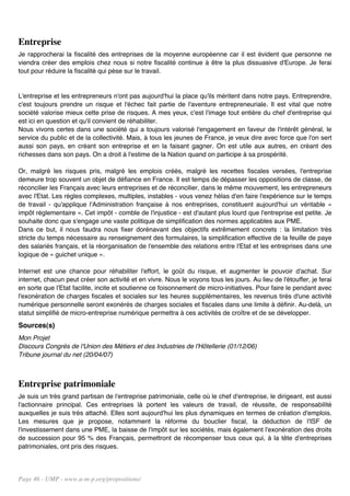 Entreprise
Je rapprocherai la fiscalité des entreprises de la moyenne européenne car il est évident que personne ne
viendra créer des emplois chez nous si notre fiscalité continue à être la plus dissuasive d'Europe. Je ferai
tout pour réduire la fiscalité qui pèse sur le travail.


L'entreprise et les entrepreneurs n'ont pas aujourd'hui la place qu'ils méritent dans notre pays. Entreprendre,
c'est toujours prendre un risque et l'échec fait partie de l'aventure entrepreneuriale. Il est vital que notre
société valorise mieux cette prise de risques. A mes yeux, c'est l'image tout entière du chef d'entreprise qui
est ici en question et qu'il convient de réhabiliter.
Nous vivons certes dans une société qui a toujours valorisé l'engagement en faveur de l'intérêt général, le
service du public et de la collectivité. Mais, à tous les jeunes de France, je veux dire avec force que l'on sert
aussi son pays, en créant son entreprise et en la faisant gagner. On est utile aux autres, en créant des
richesses dans son pays. On a droit à l'estime de la Nation quand on participe à sa prospérité.

Or, malgré les risques pris, malgré les emplois créés, malgré les recettes fiscales versées, l'entreprise
demeure trop souvent un objet de défiance en France. Il est temps de dépasser les oppositions de classe, de
réconcilier les Français avec leurs entreprises et de réconcilier, dans le même mouvement, les entrepreneurs
avec l'Etat. Les règles complexes, multiples, instables - vous venez hélas d'en faire l'expérience sur le temps
de travail - qu'applique l'Administration française à nos entreprises, constituent aujourd'hui un véritable «
impôt réglementaire ». Cet impôt - comble de l'injustice - est d'autant plus lourd que l'entreprise est petite. Je
souhaite donc que s'engage une vaste politique de simplification des normes applicables aux PME.
Dans ce but, il nous faudra nous fixer dorénavant des objectifs extrêmement concrets : la limitation très
stricte du temps nécessaire au renseignement des formulaires, la simplification effective de la feuille de paye
des salariés français, et la réorganisation de l'ensemble des relations entre l'Etat et les entreprises dans une
logique de « guichet unique ».

Internet est une chance pour réhabiliter l'effort, le goût du risque, et augmenter le pouvoir d'achat. Sur
internet, chacun peut créer son activité et en vivre. Nous le voyons tous les jours. Au lieu de l'étouffer, je ferai
en sorte que l'Etat facilite, incite et soutienne ce foisonnement de micro-initiatives. Pour faire le pendant avec
l'exonération de charges fiscales et sociales sur les heures supplémentaires, les revenus tirés d'une activité
numérique personnelle seront exonérés de charges sociales et fiscales dans une limite à définir. Au-delà, un
statut simplifié de micro-entreprise numérique permettra à ces activités de croître et de se développer.
Sources(s)
Mon Projet
Discours Congrès de l'Union des Métiers et des Industries de l'Hôtellerie (01/12/06)
Tribune journal du net (20/04/07)



Entreprise patrimoniale
Je suis un très grand partisan de l'entreprise patrimoniale, celle où le chef d'entreprise, le dirigeant, est aussi
l'actionnaire principal. Ces entreprises là portent les valeurs de travail, de réussite, de responsabilité
auxquelles je suis très attaché. Elles sont aujourd'hui les plus dynamiques en termes de création d'emplois.
Les mesures que je propose, notamment la réforme du bouclier fiscal, la déduction de l'ISF de
l'investissement dans une PME, la baisse de l'impôt sur les sociétés, mais également l'exonération des droits
de succession pour 95 % des Français, permettront de récompenser tous ceux qui, à la tête d'entreprises
patrimoniales, ont pris des risques.




Page 46 - UMP - www.u-m-p.org/propositions/
 