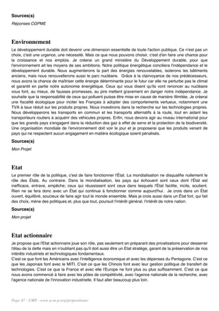 Sources(s)
Réponses CGPME



Environnement
Le développement durable doit devenir une dimension essentielle de toute l'action publique. Ce n'est pas un
choix, c'est une urgence, une nécessité. Mais ce que nous pouvons choisir, c'est d'en faire une chance pour
la croissance et nos emplois. Je créerai un grand ministère du Développement durable, pour que
l'environnement ait les moyens de ses ambitions. Notre politique énergétique conciliera l'indépendance et le
développement durable. Nous augmenterons la part des énergies renouvelables, isolerons les bâtiments
anciens, mais nous renouvellerons aussi le parc nucléaire. Grâce à la clairvoyance de nos prédécesseurs,
nous avons la chance de maîtriser cette énergie déterminante pour le futur car elle ne perturbe pas le climat
et garantit en partie notre autonomie énergétique. Ceux qui vous disent qu'ils vont renoncer au nucléaire
vous font, au mieux, de fausses promesses, au pire mettent gravement en danger notre indépendance. Je
souhaite que la responsabilité de ceux qui polluent puisse être mise en cause de manière illimitée. Je créerai
une fiscalité écologique pour inciter les Français à adopter des comportements vertueux, notamment une
TVA à taux réduit sur les produits propres. Nous investirons dans la recherche sur les technologies propres.
Nous développerons les transports en commun et les transports alternatifs à la route, tout en aidant les
transporteurs routiers à acquérir des véhicules propres. Enfin, nous devons agir au niveau international pour
que les grands pays s'engagent dans la réduction des gaz à effet de serre et la protection de la biodiversité.
Une organisation mondiale de l'environnement doit voir le jour et je proposerai que les produits venant de
pays qui ne respectent aucun engagement en matière écologique soient pénalisés.
Sources(s)
Mon Projet



Etat
Le premier rôle de la politique, c'est de faire fonctionner l'État. La mondialisation ne disqualifie nullement le
rôle des États. Au contraire. Dans la mondialisation, les pays qui échouent sont ceux dont l'État est
inefficace, entrave, empêche; ceux qui réussissent sont ceux dans lesquels l'État facilite, incite, soutient.
Rien ne se fera donc avec un État qui continue à fonctionner comme aujourd'hui. Je crois dans un État
ouvert, équilibré, soucieux de faire agir tout le monde ensemble. Mais je crois aussi dans un État fort, qui fait
des choix, mène des politiques et, plus que tout, poursuit l'intérêt général, l'intérêt de notre nation.
Sources(s)
Mon projet



Etat actionnaire
Je propose que l'Etat actionnaire joue son rôle, pas seulement en préparant des privatisations pour desserrer
l'étau de la dette mais en n'oubliant pas qu'il doit aussi être un Etat stratège, garant de la préservation de nos
intérêts industriels et technologiques fondamentaux.
C'est ce que font les Américains avec l'intelligence économique et avec les dépenses du Pentagone. C'est ce
que les Japonais font avec le MITI. C'est ce que les Chinois font avec leur gestion politique de transfert de
technologies. C'est ce que la France et avec elle l'Europe ne font plus ou plus suffisamment. C'est ce que
nous avons commencé à faire avec les pôles de compétitivité, avec l'agence nationale de la recherche, avec
l'agence nationale de l'innovation industrielle. Il faut aller beaucoup plus loin.




Page 47 - UMP - www.u-m-p.org/propositions/
 
