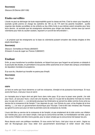Sources(s)
Discours St Etienne (09/11/06)



Etudes surveillées
L'école ne peut se décharger de toute responsabilité quand la classe est finie. C'est la raison pour laquelle je
souhaite qu'elle prenne en charge les orphelins de 16h ou de 17h dont les parents travaillent , qu'elle
organise des études surveillées où les enfants au lieu d'être livrés à eux-mêmes soient encadrés pour faire
leurs devoirs. Je souhaite que les enseignants volontaires pour diriger ces études, comme ceux qui seront
volontaires pour faire du soutien scolaire, reçoivent un surcroît de rémunération ».




« Je propose que les enseignants sur la base du volontariat puissent encadrer des études dirigées et être
payés davantage ».
Sources(s)
Discours Cormeilles-en-Parisis (06/03/07)
Emission A vous de Juger sur France 2 (08/03/07)



Etudiant
Enfin, je veux transformer la condition étudiante, en faisant tout pour que l'argent ne soit jamais un obstacle à
la poursuite des études, en permettant à nos jeunes d'être autonomes et en créant des campus universitaires
de réputation mondiale et européenne.

Si je suis élu, l'étudiant qui travaille ne paiera pas d'impôt.
Sources(s)
Mon Projet



euro
Je ferai en sorte que l'euro devienne un outil de croissance, d'emploi et de puissance économique. Si nous
avons fait l'euro, c'est pour nous en servir.

Je n'accepte plus la façon dont est géré l'euro dans notre pays. Et je veux le poser avec gravité. J'ai voté
pour l'euro. Je suis pour l'euro. L'euro est une réussite, mais on n'a pas fait la deuxième monnaie du monde
pour ne pas s'en servir. (...) Je demande pourquoi les Américains se servent du dollar comme d'une arme au
service de la croissance et de l'emploi ? Les Japonais du yen. Les Chinois du yuan, et les Anglais de la livre
sterling. (...) Je veux un gouvernement économique pour l'Europe. C'est-à-dire des ministres des Finances
qui gèrent la zone euro pour en faire la première zone de croissance du monde.

L'euro doit être au service de la croissance et de l'emploi, et pas simplement de la lutte contre une inflation
qui n'existe plus, pour une raison simple, c'est que la concurrence est telle, la mondialisation est telle, que la
lutte contre l'inflation doit être moins grande, pour la raison simple que la concurrence fait baisser les prix.

Nous devons avoir une politique monétaire. Si nous avons fait l'euro, c'est pour nous en servir. J'agirai au
sein de l'Eurogroupe pour nous doter d'un gouvernement économique et éviter d'avoir des chocs


Page 48 - UMP - www.u-m-p.org/propositions/
 