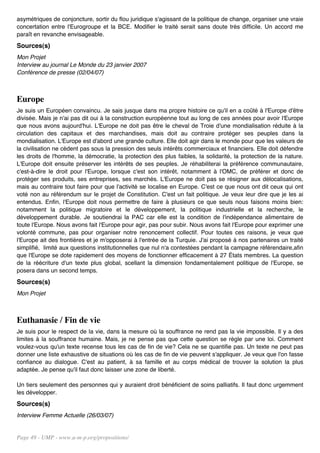 asymétriques de conjoncture, sortir du flou juridique s'agissant de la politique de change, organiser une vraie
concertation entre l'Eurogroupe et la BCE. Modifier le traité serait sans doute très difficile. Un accord me
paraît en revanche envisageable.
Sources(s)
Mon Projet
Interview au journal Le Monde du 23 janvier 2007
Conférence de presse (02/04/07)



Europe
Je suis un Européen convaincu. Je sais jusque dans ma propre histoire ce qu'il en a coûté à l'Europe d'être
divisée. Mais je n'ai pas dit oui à la construction européenne tout au long de ces années pour avoir l'Europe
que nous avons aujourd'hui. L'Europe ne doit pas être le cheval de Troie d'une mondialisation réduite à la
circulation des capitaux et des marchandises, mais doit au contraire protéger ses peuples dans la
mondialisation. L'Europe est d'abord une grande culture. Elle doit agir dans le monde pour que les valeurs de
la civilisation ne cèdent pas sous la pression des seuls intérêts commerciaux et financiers. Elle doit défendre
les droits de l'homme, la démocratie, la protection des plus faibles, la solidarité, la protection de la nature.
L'Europe doit ensuite préserver les intérêts de ses peuples. Je réhabiliterai la préférence communautaire,
c'est-à-dire le droit pour l'Europe, lorsque c'est son intérêt, notamment à l'OMC, de préférer et donc de
protéger ses produits, ses entreprises, ses marchés. L'Europe ne doit pas se résigner aux délocalisations,
mais au contraire tout faire pour que l'activité se localise en Europe. C'est ce que nous ont dit ceux qui ont
voté non au référendum sur le projet de Constitution. C'est un fait politique. Je veux leur dire que je les ai
entendus. Enfin, l'Europe doit nous permettre de faire à plusieurs ce que seuls nous faisons moins bien:
notamment la politique migratoire et le développement, la politique industrielle et la recherche, le
développement durable. Je soutiendrai la PAC car elle est la condition de l'indépendance alimentaire de
toute l'Europe. Nous avons fait l'Europe pour agir, pas pour subir. Nous avons fait l'Europe pour exprimer une
volonté commune, pas pour organiser notre renoncement collectif. Pour toutes ces raisons, je veux que
l'Europe ait des frontières et je m'opposerai à l'entrée de la Turquie. J'ai proposé à nos partenaires un traité
simplifié, limité aux questions institutionnelles que nul n'a contestées pendant la campagne référendaire,afin
que l'Europe se dote rapidement des moyens de fonctionner efficacement à 27 États membres. La question
de la réécriture d'un texte plus global, scellant la dimension fondamentalement politique de l'Europe, se
posera dans un second temps.
Sources(s)
Mon Projet



Euthanasie / Fin de vie
Je suis pour le respect de la vie, dans la mesure où la souffrance ne rend pas la vie impossible. Il y a des
limites à la souffrance humaine. Mais, je ne pense pas que cette question se règle par une loi. Comment
voulez-vous qu'un texte recense tous les cas de fin de vie? Cela ne se quantifie pas. Un texte ne peut pas
donner une liste exhaustive de situations où les cas de fin de vie peuvent s'appliquer. Je veux que l'on fasse
confiance au dialogue. C'est au patient, à sa famille et au corps médical de trouver la solution la plus
adaptée. Je pense qu'il faut donc laisser une zone de liberté.

Un tiers seulement des personnes qui y auraient droit bénéficient de soins palliatifs. Il faut donc urgemment
les développer.
Sources(s)
Interview Femme Actuelle (26/03/07)


Page 49 - UMP - www.u-m-p.org/propositions/
 