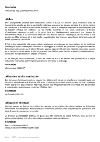 Sources(s)
Interview Le Mag Cultures (février 2007)



Airbus
Des changements profonds sont nécessaires. Airbus et EADS ne peuvent plus fonctionner dans la
gouvernance actuelle qui donne aux intérêts nationaux un pouvoir de blocage contraire à la bonne marche
de l'entreprise. Il faut revoir la composition actuelle du capital et renégocier le pacte d'actionnaires pour que
la direction d'Airbus soit mobilisée sur les intérêts industriels et eux seuls. L'entreprise a besoin
d'investisseurs nouveaux et prêts à s'engager dans son développement, notamment pour financer le
lancement de l'A350 et du successeur de l'A320. Pour Nicolas Sarkozy, il est logique, et c'est même là son
devoir, que l'État se joigne s'il le faut à cette recapitalisation pour marquer sa confiance dans l'entreprise et
l'aider à passer ce cap difficile.

L'Etat et les collectivités intéressées doivent également accompagner les sous-traitants et les territoires
affectés par le plan Power8 pour consolider et développer leur activité. En particulier, la progression vers les
technologies composites sur le site de Méaulte, gage de sa pérennité, doit faire l'objet de mesures de soutien
de la part des pouvoirs publics et d'un engagement clair d'Airbus, voire d'autres acteurs industriels éventuels,
sur l'avenir des activités et des emplois concernés.

Si les Français me font confiance, je ferai de l'avenir de EADS et d'Airbus des priorités de la politique
industrielle volontariste qu'il s'emploiera développer en France et en Europe.
Sources(s)
Communiqué (03/04/07)



Allocation adulte handicapée
Les personnes handicapées doivent pouvoir vivre décemment, ce qui est actuellement impossible avec une
allocation adulte handicapé (AAH) de 621 euros. Il n'est pas acceptable que le montant de l'AAH n'atteigne
même pas le seuil de pauvreté de 788 euros. Plus de 700 000 personnes sont concernées. Afin de remédier
à cette situation, je propose de revaloriser l'AAH de 25%.
Sources(s)
Le Parisien (23/03/07)



Allocations chômage
Comme souvent en France, en matière de chômage ou en matière de minima sociaux, on indemnise
chichement, mais longtemps. Alors qu'il faudrait indemniser fortement, mais brièvement pour que chacun soit
incité à reprendre rapidement un emploi.

Je propose que l'allocation chômage ne puisse pas être inférieure au salaire minimum, mais que nul ne
puisse refuser plus de trois offres d'emploi correspondant à ses compétences
Sources(s)
Discours Nantes (15/03/07)
Discours Charleville-Mézières (18/12/06)




Page 5 - UMP - www.u-m-p.org/propositions/
 